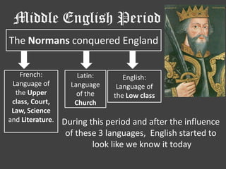 Middle English Period
The Normans conquered England


    French:           Latin:      English:
 Language of        Language    Language of
  the Upper           of the   the Low class
 class, Court,       Church
 Law, Science
and Literature.   During this period and after the influence
                   of these 3 languages, English started to
                          look like we know it today
 