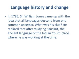 Language history and change
• In 1786, Sir William Jones came up with the
  idea that all languages descend from one
  common ancestor. What was his clue? He
  realized that after studying Sanskrit, the
  ancient language of the Indian Court, place
  where he was working at the time.
 