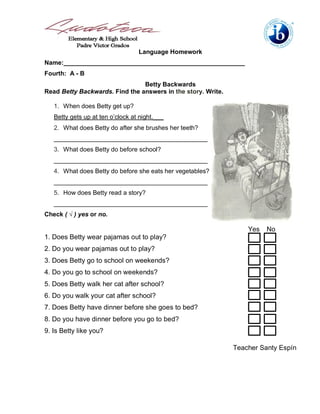 Language Homework
Name:____________________________________________________
Fourth: A - B
                                Betty Backwards
Read Betty Backwards. Find the answers in the story. Write.

   1. When does Betty get up?
   Betty gets up at ten o’clock at night.___
   2. What does Betty do after she brushes her teeth?
   ____________________________________________
   3. What does Betty do before school?
   ____________________________________________
   4. What does Betty do before she eats her vegetables?
   ____________________________________________
   5. How does Betty read a story?
   ____________________________________________
Check ( √ ) yes or no.

                                                                  Yes   No
1. Does Betty wear pajamas out to play?
2. Do you wear pajamas out to play?
3. Does Betty go to school on weekends?
4. Do you go to school on weekends?
5. Does Betty walk her cat after school?
6. Do you walk your cat after school?
7. Does Betty have dinner before she goes to bed?
8. Do you have dinner before you go to bed?
9. Is Betty like you?

                                                              Teacher Santy Espín
 