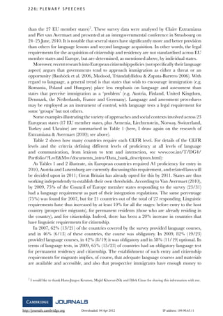 http://journals.cambridge.org Downloaded: 04 Apr 2012 IP address: 189.90.65.11
2 2 6 P L E N A R Y S P E E C H E S
than the 27 EU member states)7
. These survey data were analysed by Claire Extramiana
and Piet van Avermaet and presented at an intergovernmental conference in Strasbourg on
24–25 June, 2010. It is notable that several states have signiﬁcantly more and better provision
than others for language lessons and second language acquisition. In other words, the legal
requirements for the acquisition of citizenship and residency are not standardised across EU
member states and Europe, but are determined, as mentioned above, by individual states.
Moreover, recent research into European citizenship policies (not speciﬁcally their language
aspect) argues that governments tend to approach immigration as either a threat or an
opportunity (Baub¨ock et al. 2006, Modood, Triandafyllidou & Zapata-Barrero 2006). With
regard to language, a general trend is that states that wish to encourage immigration (e.g.
Romania, Poland and Hungary) place less emphasis on language and assessment than
states that perceive immigration as a ‘problem’ (e.g. Austria, Finland, United Kingdom,
Denmark, the Netherlands, France and Germany). Language and assessment procedures
may be employed as an instrument of control, with language tests a legal requirement for
some ‘groups’ but not others.
Some examples illustrating the variety of approaches and social contexts involved across 23
European states (17 EU member states, plus Armenia, Liechtenstein, Norway, Switzerland,
Turkey and Ukraine) are summarised in Table 1 (here, I draw again on the research of
Extramiana & Avermaet (2010); see above).
Table 2 shows how many countries require each CEFR level. For details of the CEFR
levels and the criteria deﬁning different levels of proﬁciency at all levels of language
and communication, from lexicon to text and interaction, see www.coe.int/T/DG4/
Portfolio/?L=E&M=/documents_intro/Data_bank_descriptors.html):
As Tables 1 and 2 illustrate, six European countries required A1 proﬁciency for entry in
2010, Austria and Luxemburg are currently discussing this requirement, and related laws will
be decided upon in 2011; Great Britain has already opted for this by 2011. States are thus
working independently to establish their own thresholds. According to Van Avermaet (2010),
by 2009, 75% of the Council of Europe member states responding to the survey (23/31)
had a language requirement as part of their integration regulations. The same percentage
(75%) was found for 2007, but for 21 countries out of the total of 27 responding. Linguistic
requirements have thus increased by at least 10% for all the stages: before entry to the host
country (prospective migrants), for permanent residents (those who are already residing in
the country), and for citizenship. Indeed, there has been a 20% increase in countries that
have linguistic requirements for citizenship.
In 2007, 62% (13/21) of the countries covered by the survey provided language courses,
and in 46% (6/13) of these countries, the course was obligatory. In 2009, 82% (19/23)
provided language courses, in 42% (8/19) it was obligatory and in 58% (11/19) optional. In
terms of language tests, in 2009, 65% (15/23) of countries had an obligatory language test
for permanent residency and citizenship. The establishment of such entry and citizenship
requirements for migrants implies, of course, that adequate language courses and materials
are available and accessible, and also that prospective immigrants have enough money to
7 I would like to thank Hans-J¨urgen Krumm, Majid KhorsaviNik and Dilek Cinar for sharing this information with me.
 