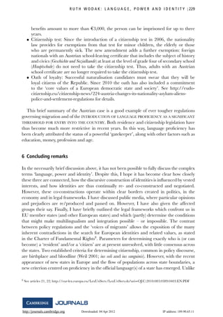 http://journals.cambridge.org Downloaded: 04 Apr 2012 IP address: 189.90.65.11
R U T H W O D A K : L A N G U A G E , P O W E R A N D I D E N T I T Y 229
beneﬁts amount to more than €3,000, the person can be imprisoned for up to three
years.
• Citizenship test: Since the introduction of a citizenship test in 2006, the nationality
law provides for exemptions from that test for minor children, the elderly or those
who are permanently sick. The new amendment adds a further exemption: foreign
nationals with an Austrian school-leaving certiﬁcate that includes the subject of history
and civics (Geschichte und Sozialkunde) at least at the level of grade four of secondary school
(Hauptschule) do not need to take the citizenship test. Thus, adults with an Austrian
school certiﬁcate are no longer required to take the citizenship test.
• Oath of loyalty: Successful naturalisation candidates must swear that they will be
loyal citizens of the Republic. Since 2010 the oath has also included a commitment
to the ‘core values of a European democratic state and society’. See http://eudo-
citizenship.eu/citizenship-news/224-austria-changes-its-nationality-asylum-aliens-
police-and-settlement-regulations for details.
This brief summary of the Austrian case is a good example of ever tougher regulations
governing migration and of the INTRODUCTION OF LANGUAGE PROFICIENCY AS A SIGNIFICANT
THRESHOLD FOR ENTRY INTO THE COUNTRY. Both residence and citizenship legislation have
thus become much more restrictive in recent years. In this way, language proﬁciency has
been clearly attributed the status of a powerful ‘gatekeeper’, along with other factors such as
education, money, profession and age.
6 Concluding remarks
In the necessarily brief discussion above, it has not been possible to fully discuss the complex
terms ‘language, power and identity’. Despite this, I hope it has become clear how closely
these three are connected, how the discursive construction of identities is inﬂuenced by vested
interests, and how identities are thus continually re- and co-constructed and negotiated.
However, these co-constructions operate within clear borders created in politics, in the
economy and in legal frameworks. I have discussed public media, where particular opinions
and prejudices are re/produced and passed on. However, I have also given the affected
groups their say. Finally, I have brieﬂy outlined the legal frameworks which confront us in
EU member states (and other European states) and which (partly) determine the conditions
that might make multilingualism and integration possible – or impossible. The contrast
between policy regulations and the ‘voices of migrants’ allows the exposition of the many
inherent contradictions in the search for European identities and related values, as stated
in the Charter of Fundamental Rights8
. Parameters for determining exactly who is (or can
become) a ‘resident’ and/or a ‘citizen’ are at present unresolved, with little consensus across
the states. Two established criteria for determining citizenship, common in policy discourse,
are birthplace and bloodline (Weil 2001; ius soli and ius sanguinis). However, with the recent
appearance of new states in Europe and the ﬂow of populations across state boundaries, a
new criterion centred on proﬁciency in the ofﬁcial language(s) of a state has emerged. Unlike
8 See articles 21, 22; http://eur-lex.europa.eu/LexUriServ/LexUriServ.do?uri=OJ:C:2010:083:0389:0403:EN:PDF
 