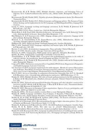 http://journals.cambridge.org Downloaded: 04 Apr 2012 IP address: 189.90.65.11
2 3 2 P L E N A R Y S P E E C H E S
Krzy˙zanowski, M. & R. Wodak (2007). Multiple identities, migration, and belonging: Voices of
migrants. In C. Caldas-Coulthard & R. Iedema (eds.), Identity troubles. Basingstoke: Palgrave, 95–
119.
Krzy˙zanowski, M. & R. Wodak (2009). The politics of exclusion: Debating migration in Austria. New Brunswick:
Transaction Press.
Krzy˙zanowski, M. & R. Wodak (2011). Political strategies and language policies: The European Union
Lisbon Strategy and its implications for the EU Language and Multilingualism Policy. Language Policy
(in press).
Leung, C. (2010). Language teaching and language assessment. In R. Wodak, B. Johnstone & P.
Kerswill (eds.), 545–564.
Lukes, S. (2005 [1974]). Power: A radical view. (2nd edn) Basingstoke: Palgrave.
Mart´ın Rojo, L. & H. Grad (2008). Identities in discourse: An integrative view. In R. Dol´on & J. Todol´ı
(eds.), Analysing identities in discourse. Amsterdam: John Benjamins, 3–28.
Mar-Molinero, C. & P. Stevenson (eds.) (2006). Language, ideologies, policies and practices: Language and the
future of Europe. Basingstoke: Palgrave.
Modood, T., A. Triandafyllidou & R. Zapata-Barrero (eds.) (2006). Multiculturalism, Muslims and
citizenship: A European approach. London: Routledge.
Phillipson, R. (2003). English-only Europe? Challenging language policy. London: Routledge.
Piller, I. & K. Takahashi (2010). Language, migration, and human rights. In R. Wodak, B. Johnstone
& P. Kerswill (eds.), 583–598.
Ricento, T. (ed.) (2005). An introduction to language policy. Theory and method. Oxford: Blackwell.
Ricoeur, P. (1992). Oneself as another. Chicago: University of Chicago Press.
Shohamy, E. (2006). Language policy: Hidden agendas and new approaches. Abingdon: Routledge.
Spolsky, B. (2004). Language policy. Cambridge: Cambridge University Press.
Triandafyllidou, A. & R. Wodak (2003). Conceptual and methodological questions in the study of
collective identity: An introduction. Journal of Language and Politics 2.2, 205–225.
Triandafyllidou, A., R. Wodak & M. Krzy˙zanowski (eds.) (2009). European media and the European public
sphere. Basingstoke: Palgrave.
Unger, J. W. (2009). The discursive construction of Scots. Unpublished Ph.D. thesis, Department of Linguistics
and English Language: Lancaster University.
Van Avermaet, P. (2010). Language requirements for adult migrants – Results of a survey. Observations
and challenges. PowerPoint presentation, Intergovernmental conference, Strasbourg, 24–25 June,
2010. www.coe.int/t/dg4/linguistic/Programme2010_Texts-MigrantsConf_EN.asp
Weil, P. (2001). Access to citizenship: A comparison of twenty-ﬁve nationality laws. In T. A. Aleinikoff
& D. Klusmeyer (eds.), Citizenship today: global perspectives and practices. MPI Publications, 17–35.
Wodak, R. (2003). Multiple identities: The roles of female parliamentarians in the EU parliament. In
J. Holmes & M. Meyerhoff (eds.), Handbook of discourse and gender. Oxford: Oxford University Press,
671–698.
Wodak, R. (2004). National and transnational identities: European and other identities constructed in
interviews with EU ofﬁcials. In R. K. Hermann, T. Risse & M. B. Brewer (eds.), Transnational identities.
Lanham, MD: Rowman & Littleﬁeld, 97–128.
Wodak, R. (2007). Discourses in European Union organizations: Aspects of access, participation, and
exclusion. TEXT and TALK 27.5–6, 655–680.
Wodak, R. (2009a). The discourse of politics in action: Politics as usual. Basingstoke: Palgrave.
Wodak, R. (2009b). Language and Politics. In J. Culpeper, F. Katamba, P. Kerswill, R. Wodak &
T. McEnery (eds.), English language: Description, variation and context. Basingstoke: Palgrave, 576–593.
Wodak, R., R. de Cillia, M. Reisigl & K. Liebhart (2009 [1999]). The discursive construction of national
identity. Edinburgh: Edinburgh University Press.
Wodak, R. & N. Fairclough (2010). Recontextualizing European higher education policies: The cases
of Austria and Romania. Critical Discourse Studies 7.1, 19–40.
Wodak, R., B. Johnstone & P. Kerswill (eds.) (2010). The SAGE handbook of sociolinguistics. London: Sage.
Wodak, R. & K. K¨ohler (2010). Wer oder was ist ,,fremd’? Diskurshistorische Analyse
fremdenfeindlicher Rhetorik in ¨Osterreich. Sozialwissenschaftliche Studien-Rundschau 1, 33–55.
Wodak, R. & M. Krzy˙zanowski (2011). Language in political institutions of multilingual states and the
European Union. In P. Auwera & J. Kortmann (eds.), The languages and linguistics of Europe. Berlin: de
Gruyter Mouton.
 