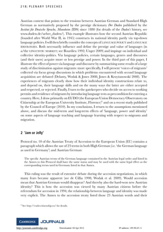 http://journals.cambridge.org Downloaded: 04 Apr 2012 IP address: 189.90.65.11
2 1 8 P L E N A R Y S P E E C H E S
Austrian context that points to the tensions between Austrian German and Standard High
German as normatively proposed by the prestige dictionary Der Duden published by the
Institut f¨ur Deutsche Sprache, Mannheim (IDS) since 1880 (for details of the Duden’s history, see
www.duden.de/ueber_duden/). This example illustrates how the second Austrian Republic
(founded after World War II, in 1945) constructs its national identity partly via top-down
language policies. I will then brieﬂy consider the concepts of LANGUAGE POLICY and LANGUAGE
IDEOLOGIES. Both necessarily inﬂuence and deﬁne the prestige and value of languages (in
a/the LINGUISTIC MARKET; see Bourdieu 1992; Unger 2009) and impinge on individual and
collective identity-politics. Via language policies, certain languages, genres and discourses
(and their users) acquire more or less prestige and power. In the third part of this paper, I
illustrate the effect of power via language and discourse by summarising some results of a large
study of discrimination against migrants: more speciﬁcally, I will present ‘voices of migrants’
collected via focus group discussions in which problems encountered with second language
acquisition are debated (Delanty, Wodak & Jones 2008; Jones & Krzy˙zanowski 2008). The
experiences of migrants clearly show how their individual identity constructions relate to,
and depend on, their language skills and on the many ways the latter are either accepted
and respected, or rejected. Finally, I turn to the gatekeepers who decide on access to working
permits and residence of migrants by introducing language tests as precondition for entering a
country. Here, I draw primarily on EUDO (the European Union Democracy Observatory on
Citizenship at the European University Institute, Florence)4
and on a recent study published
by the Council of Europe (2010). In my conclusions, I return to the assumptions mentioned
above, and discuss the mid-term and long-term effects of ‘language, power and identity’
on some aspects of language teaching and language learning with respect to migrants and
migration.
2 ‘Jam or Jelly’
Protocol no. 10 of the Austrian Treaty of Accession to the European Union (EU) contains a
paragraph which allows the use of 23 terms in both High German (i.e. ‘the German language
as used in Germany’) and Austrian German:
The speciﬁc Austrian terms of the German language contained in the Austrian legal order and listed in
the Annex to this Protocol shall have the same status and may be used with the same legal effect as the
corresponding terms used in Germany listed in that Annex.
This ruling was the result of extensive debate during the accession negotiations, in which
many fears became apparent (see de Cillia 1998; Wodak et al. 2009). Would accession
mean that Austrian German would disappear? And thereby also the hard-won new Austrian
identity? This is how the accession was viewed by many Austrian citizens before the
referendum for accession in 1994; the relationship between language and identity was made
very explicit. The Annex to the accession treaty listed those 23 Austrian words and their
4 See http://eudo-citizenship.eu/ for details.
 