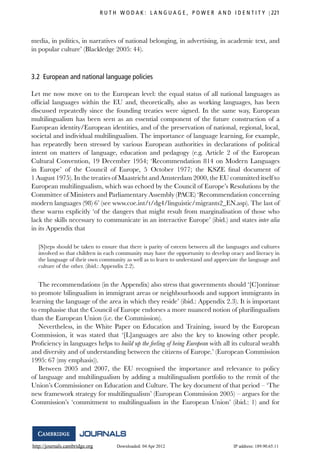 http://journals.cambridge.org Downloaded: 04 Apr 2012 IP address: 189.90.65.11
R U T H W O D A K : L A N G U A G E , P O W E R A N D I D E N T I T Y 221
media, in politics, in narratives of national belonging, in advertising, in academic text, and
in popular culture’ (Blackledge 2005: 44).
3.2 European and national language policies
Let me now move on to the European level: the equal status of all national languages as
ofﬁcial languages within the EU and, theoretically, also as working languages, has been
discussed repeatedly since the founding treaties were signed. In the same way, European
multilingualism has been seen as an essential component of the future construction of a
European identity/European identities, and of the preservation of national, regional, local,
societal and individual multilingualism. The importance of language learning, for example,
has repeatedly been stressed by various European authorities in declarations of political
intent on matters of language, education and pedagogy (e.g. Article 2 of the European
Cultural Convention, 19 December 1954; ‘Recommendation 814 on Modern Languages
in Europe’ of the Council of Europe, 5 October 1977; the KSZE ﬁnal document of
1 August 1975). In the treaties of Maastricht and Amsterdam 2000, the EU committed itself to
European multilingualism, which was echoed by the Council of Europe’s Resolutions by the
Committee of Ministers and Parliamentary Assembly (PACE) ‘Recommendation concerning
modern languages (98) 6’ (see www.coe.int/t/dg4/linguistic/migrants2_EN.asp). The last of
these warns explicitly ‘of the dangers that might result from marginalisation of those who
lack the skills necessary to communicate in an interactive Europe’ (ibid.) and states inter alia
in its Appendix that
[S]teps should be taken to ensure that there is parity of esteem between all the languages and cultures
involved so that children in each community may have the opportunity to develop oracy and literacy in
the language of their own community as well as to learn to understand and appreciate the language and
culture of the other. (ibid.: Appendix 2.2).
The recommendations (in the Appendix) also stress that governments should ‘[C]ontinue
to promote bilingualism in immigrant areas or neighbourhoods and support immigrants in
learning the language of the area in which they reside’ (ibid.: Appendix 2.3). It is important
to emphasise that the Council of Europe endorses a more nuanced notion of plurilingualism
than the European Union (i.e. the Commission).
Nevertheless, in the White Paper on Education and Training, issued by the European
Commission, it was stated that ‘[L]anguages are also the key to knowing other people.
Proﬁciency in languages helps to build up the feeling of being European with all its cultural wealth
and diversity and of understanding between the citizens of Europe.’ (European Commission
1995: 67 (my emphasis)).
Between 2005 and 2007, the EU recognised the importance and relevance to policy
of language and multilingualism by adding a multilingualism portfolio to the remit of the
Union’s Commissioner on Education and Culture. The key document of that period – ‘The
new framework strategy for multilingualism’ (European Commission 2005) – argues for the
Commission’s ‘commitment to multilingualism in the European Union’ (ibid.: 1) and for
 