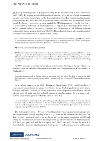 http://journals.cambridge.org Downloaded: 04 Apr 2012 IP address: 189.90.65.11
2 2 2 P L E N A R Y S P E E C H E S
‘promoting multilingualism in European society, in the economy and in the Commission
itself’ (ibid.). By arguing that multilingualism is not only good for the European economy
but also for a ‘social Europe’ and for the democratisation of the EU, it places multilingualism
between major EU discourses: the discourse on democratisation, and the discourse on the
knowledge-based economy. In the same period the EU also proposed – for the ﬁrst time –
a policy-relevant deﬁnition of multilingualism. It argues that ‘multilingualism refers to
both a person’s ability to use several languages and the co-existence of different language
communities in one geographical area’ (ibid: 3). This deﬁnition thus relates multilingualism
to a rather abstract discourse of identities and values:
the Commission considers that the situation can and must improve and therefore urges Member States
to take additional measures to promote widespread individual multilingualism and to foster a society that
respects all citizens’ linguistic identities. (European Commission 2005: 15)
Moreover, the document states that:
The European Union is founded on ‘unity in diversity’: diversity of cultures, customs and beliefs – and of
languages. (. . .). It is this diversity that makes the European Union what it is: not a ‘melting pot’ in which
differences are rendered down, but a common home in which diversity is celebrated, and where our
many mother tongues are a source of wealth and a bridge to greater solidarity and mutual understanding.
(ibid.: 2)
In 2007, however, in the discourses related to the Lisbon Strategy of the early 2000s, we
witness a (return to) rhetoric oriented towards skills and competences (see Krzy˙zanowski &
Wodak 2011):
Improving language skills in Europe is also an important objective within the drive to improve the skills
and competences of the population as part of the Lisbon growth and jobs strategy. (European Commission
2007: 2)
In a salient document in 2008 (European Commission 2008), multilingualism is
conceptually divided into ﬁve areas. The ﬁrst of them, ‘Multilingualism for intercultural
dialogue and social cohesion’ (2008: 6), constitutes a clear departure from Lisbon and the
reinstatement of social and intercultural aspects of multilingualism. Even a ‘democratic’
element of discourse appears within the latter to show that
[A] basic feature of citizenship is that people living in a local community can beneﬁt from the services
available and are able to contribute to the life of their neighbourhood. Tourists, foreign workers or
students, and immigrants often come to local communities with limited proﬁciency in the national
language. (European Commission 2008: 6)
The following two areas – devoted to ‘multilingualism for prosperity’ and languages and
multilingualism in ‘lifelong learning’ (ibid.: 8–12) – reinstate the Lisbon-based discourse. We
then encounter an area devoted to ‘the media, new technologies and translation’ (p. 12ff) and,
ﬁnally, the ‘external dimensions of multilingualism’ (p. 14) are introduced. Multilingualism
is deﬁned as a potential tool for developing the Union’s external relations. In sum, it is
clear that the European Multilingualism Strategy has recently adopted a new and broader
 