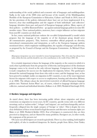 http://journals.cambridge.org Downloaded: 04 Apr 2012 IP address: 189.90.65.11
R U T H W O D A K : L A N G U A G E , P O W E R A N D I D E N T I T Y 223
understanding of the social, political and economic role of languages and multilingualism.
Sadly, in the wake of the 2008 crisis and because of the transfer of the Multilingualism
Portfolio of the European Commission to Education, Culture and Youth in 2010, most of
the key provisions of the policies elaborated above have not yet been implemented. It is,
however, clear that multilingualism and the support of both individuals’ and collectives’
language identities form part and parcel of European language policies. Many aspects of
these policies – as will be illustrated below – go against national language policies in some EU
member states. These national policies, moreover, have a major inﬂuence on how migrants
from non-EU countries are dealt with.
In fact, many national politicians endorse the so-called Leitsprachenmodell (a model which
proposes that the language of the majority or of the dominant group should serve
all communicative purposes). This, however, contradicts ofﬁcial proposals on diversity,
intercultural communication and integration, as well as the European language policies
mentioned above, which emphasise multilingualism, the equality of languages and diversity,
as proposed by the Council of Europe and the European Commission. As Michael Clyne
states,
[E]uropean integration was never intended to mean homogenization. One of its aims has always been
unity within diversity and this should be one of its contributions to the world. (Clyne 2003: 40)
It is certainly important to know the language of the majority or the context in which it is
used; what is problematic from the perspective of diversity and integration is if the dominant
language comes to be viewed as the only relevant language. Competence in this language
is made compulsory for success (see the implications for migrants, below). The gatekeepers
demand the national language from those who wish to enter; and the language issue, as has
been proved in multiple studies on migration in EU countries, is one of the most important
factors for migrants with respect to access to employment, housing and education (Delanty
et al. 2008). The debates about the RECONTEXTUALISATION of ofﬁcial European language
policies into ‘National Action Plans’ are, of course, related to language ideologies and to
collective, national and individual identities (Falkner et al. 2005; Wodak & Fairclough 2010).
4 Borders: language and migration
As stated above, there has been increasing public debate about migration and about
restrictions on migration in recent years. In EU countries, speciﬁc terms with very different
meanings, such as ‘asylum seeker’, ‘refugee’ and ‘migrant’, are used interchangeably, and are
frequently collapsed into the single category of ‘foreign’ or ‘other’. This is despite the very
clear deﬁnitions of these terms found in legal documents and discourse on human rights (see
Baker et al. 2008; Wodak & K¨ohler 2010). Fear of foreigners is constructed; they are then
perceived as dangerous, and are blamed for many problems. Foreigners are, in other words,
the scapegoats of the present era!
Of course not all foreigners are treated equivalently. There is a clear ranking, both implicit
and explicit, of who is considered dangerous. In Austria, people from Africa, from Turkey
 