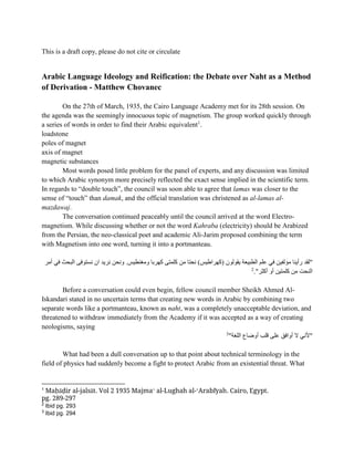 This is a draft copy, please do not cite or circulate
Arabic Language Ideology and Reification: the Debate over Naht as a Method
of Derivation - Matthew Chovanec
On the 27th of March, 1935, the Cairo Language Academy met for its 28th session. On
the agenda was the seemingly innocuous topic of magnetism. The group worked quickly through
a series of words in order to find their Arabic equivalent1
.
loadstone
poles of magnet
axis of magnet
magnetic substances
Most words posed little problem for the panel of experts, and any discussion was limited
to which Arabic synonym more precisely reflected the exact sense implied in the scientific term.
In regards to “double touch”, the council was soon able to agree that lamas was closer to the
sense of “touch” than damak, and the official translation was christened as al-lamas al-
mazdawaj.
The conversation continued peaceably until the council arrived at the word Electro-
magnetism. While discussing whether or not the word Kahraba (electricity) should be Arabized
from the Persian, the neo-classical poet and academic Ali-Jarim proposed combining the term
with Magnetism into one word, turning it into a portmanteau.
‫مؤلفي‬ ‫رأينا‬ ‫"لقد‬
‫أمر‬ ‫في‬ ‫البحث‬ ‫نستوفى‬ ‫ان‬ ‫نريد‬ ‫ونحن‬ .‫ومغنطيس‬ ‫كهربا‬ ‫كلمتى‬ ‫من‬ ‫نحتا‬ )‫(كهراطيس‬ ‫يقولون‬ ‫الطبيعة‬ ‫علم‬ ‫في‬ ‫ن‬
‫أكثر‬ ‫أو‬ ‫كلمتين‬ ‫من‬ ‫النحت‬
."
2
Before a conversation could even begin, fellow council member Sheikh Ahmed Al-
Iskandari stated in no uncertain terms that creating new words in Arabic by combining two
separate words like a portmanteau, known as naht, was a completely unacceptable deviation, and
threatened to withdraw immediately from the Academy if it was accepted as a way of creating
neologisms, saying
‫اللغة‬ ‫أوضاع‬ ‫قلب‬ ‫على‬ ‫أوافق‬ ‫ال‬ ‫"ألني‬
"
3
What had been a dull conversation up to that point about technical terminology in the
field of physics had suddenly become a fight to protect Arabic from an existential threat. What
1
Maḥāḍir al-jalsāt. Vol 2 1935 Majmaʻ al-Lughah al-ʻArabīyah. Cairo, Egypt.
pg. 289-297
2
Ibid pg. 293
3
Ibid pg. 294
 