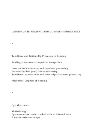 LANGUAGE II: READING AND COMPREHENDING TEXT
*
Top-Down and Bottom-Up Processes in Reading
Reading is an exercise in pattern recognition
Involves both bottom-up and top-down processing
Bottom-Up: data (text) drives processing
Top-Down: expectations and knowledge facilitates processing
Mechanical Aspects of Reading
*
Eye Movements
Methodology
Eye movements can be tracked with an infrared beam
A non-invasive technique
 