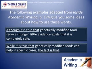 Although it is true that genetically modified food reduces hunger, little evidence exists that it is completely safe.The following examples adapted from Inside Academic Writing, p. 174 give you some ideas about how to use these words.Although it is true that genetically modified food reduces hunger, little evidence exists that it is completely safe.While it is true that genetically modified foods can help in specific cases, the fact is that…