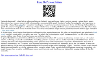 Essay My Personal Culture
Culture defines people's values, beliefs, and personal interests. Culture is important because it allows people to maintain a unique identity society.
Many cultures have common interests, while others may have customs that differ greatly from that of another. Technology has had a huge impact on
present day cultures. Many culture have been altered including my own, and some have been created due to the rise of technology. Cultures differ so
greatly that someone belonging to one culture may not agree with the values of another, which then causes social and ethical issues. My culture shares
many similarities with others around the world; most of which have connected more people in recent years than ever before. Cultural gaps, and lack of
...show more content...
In the past, things were primarily about skin color, and issues regarding people of a particular skin color were handled by such, and not ethnicity.Black
people were black people, whites were whites, and so on. The point is that by distinguishing myself from a general role, I am able to have my own
identity, and I can make choices for my best interest, and not for the majority.
In spite of their differences, both African and African–American culture have been able to connect in certain ways in recent years, as well as other
cultures. Technology, specifically social media has allowed my generation to connect with one another even with our cultural differences. There is a
chemistry that exists within my generation that my parent's generation never could have imagined was possible. The International Association of
Business Communicators says "At its core, social media are about sharing information across boundaries. We can now find out what we want from
whomever we want. Social media is breaking down hierarchical, regional, age and cultural boundaries" (IABC). Things have changed socially, through
digital means, and it's a big part of what makes me and my generation unique. Today, people in the United States can interact and communicate with
people from anywhere around the world. I listened to some weird electronic music from France one night and it is amazing that I can do that. The
internet has
Get more content on HelpWriting.net
 