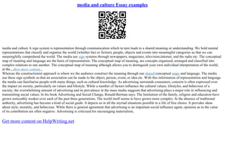media and culture Essay examples
media and culture A sign system is representation through communication which in turn leads to a shared meaning or understanding. We hold mental
representations that classify and organise the world (whether fact or fiction), people, objects and events into meaningful categories so that we can
meaningfully comprehend the world. The media use sign systems through newspapers, magazines, television,internet, and the radio etc. The conceptual
map of meaning and language are the basis of representation. The conceptual map of meaning, are concepts organised, arranged and classified into
complex relations to one another. The conceptual map of meaning although allows you to distinguish your own individual interpretation of the world,
at the...show more content...
Whereas the constructionist approach is where we the audience construct the meaning through our shared conceptual maps and language. The media
use these sign symbols so that an association can be made to the object, person, event, or idea etc. With this information of representation and language
the media can familiarise people with many things, such as cultural knowledge. As advertising surrounds consumers, concern is often expressed over
the impact on society, particularly on values and lifestyle. While a number of factors influence the cultural values, lifestyles, and behaviour of a
society, the overwhelming amount of advertising and its prevalence in the mass media suggests that advertising plays a major role in influencing and
transmitting social values. In his book Advertising and Social Change, Ronald Berman says; The Institution of the family, religion and education have
grown noticeably weaker over each of the past three generations. The world itself seems to have grown more complex. In the absence of traditional
authority, advertising has become a kind of social guide. It depicts us in all the myriad situations possible to a life of free choice. It provides ideas
about style, morality, and behaviour. While there is general agreement that advertising is an important social influence agent, opinions as to the value
of its contribution are often negative. Advertising is criticised for encouraging materialism,
Get more content on HelpWriting.net
 