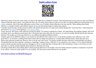 family culture Essay
Often times when we hear the word culture, we think of the differences of different countries. That statement may be true; however, there are different
cultures within the same country, even within the same city. No matter what culture we call our own, there are distinct differences between that ofother
cultures around us. One of the major differences occurs in the realm of family; family affection to be more specific. When talking about family
affection, we should consider many different aspects. It was my task and privilege to explore these aspects.
I consider myself having a strong American culture. My family has been here for many years and has adopted the "American Way". After being born
and raised in Wisconsin, I now spend my...show more content...
Teresa, however, does show a little affection towards her family "by teasing or making fun of them...the stupid things. By laughing together, that's how
my family shows our affection toward each other." My family does tease each other too, however, we more of consider that having fun than showing
affection. The simple act of showing affection is very different throughout different cultures.
Another aspect of our different cultures is our reactions to the affection that is shown to us. As my family members show affection to me, I feel
good about it. To me there is nothing better than to know that my family cares about me. I usually show affection back to them after they have
shown some affection towards me. However, this is not the case with Teresa. "If a family member did show affection I would probably just shrug it
off and think they lost their mind for a moment or something," explains Teresa. Affection is very important in my culture, so if we showed affection
toward a family member and that person just shrugged it off, we would think they are being rude or that something is wrong. A lot of how we treat
each other as a family member depends upon reactions to affection and caring.
One thing to think about when talking about a family showing affection to one another is how the family interacts in public as compared to in private.
In my culture, it does not really matter if we are in public. We show just as much affection for one another
Get more content on HelpWriting.net
 
