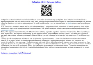 Reflection Of My Personal Culture
Each person has their own beliefs or customs depending on what kind of environment they developed in. Those beliefs or customs then shape a
person's mentality and how they interact with the world. Many different characteristics have really shaped me to become who I am today. My personal
culture has shaped my own thinking and perception of the world considering that I grew up in a small town, my family's careers, and having divorced
parents.
In the conservative small town of Mont Belvieu, Texas with a whopping 5,500 population, there is little room for outside opinions. It is just another
southern town that revolves around football and church on Sundays. The suburb I grew up in refused to accept the developing characteristics of the
...show more content...
Being a first responder means interacting with different cultures and being required to respect and understand those diversities. When responding to a
scene an individual's race or gender doesn't matter; the only thing that matters to first responders is saving a person's life. Due to their experiences, I
was taught at an early age to treat everyone equally. I learned that not everyone is the same but to treat them with respect even if I am different from
them.
Growing up with divorced parents provided me with an opportunity to gain independence I would have not otherwise learned if I had not been
impacted by my parent's divorce. A household with married parents compared to a household with divorced parents is very contrasting. My
parents divorced when I was very young. I lived with my mom and would visit my dad on the weekends. My mom was a stay at home mom so when
my parents divorced she was jobless. We struggled a lot and I gained a lot of responsibilities because she was a single mom with no income other than
child support. I did most of the cleaning and laundry, and woke myself up and got ready for school all by myself. I gained self–determination and
independence being exposed to this lifestyle. I realized the importance of going to school to get an education to be able to get a good job for myself.
Not only
Get more content on HelpWriting.net
 