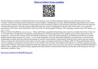 What is Culture? Essay examples
The first definition of 'culture' by Oxford's Dictionary is 'art, literature, music and other intellectual expressions of a particular society or time'
("Culture," Oxford's Advanced Learner's Dictionary of Current English). Anthropologist of culture, Raymond Williams argued that the term 'culture'
was first used in reference to the cultivation of crops which was later associated in relation to the cultivation of the human mind, hence the expression
'cultured/cultivated person'. The noun of process thenceforth grew into a noun of configuration in the later 18th century where culture meant 'the
generalisation of the 'spirit' which informed the 'whole way of life' of a distinct people' (Williams, 1981) implying a common 'way of life' shared...show
more content...
Marx, as cited in Chris Barker's Cultural Studies – Theory and Practice, argued that human beings main concern is to produce their means of survival,
i.e. food and clothes, through labour consequently creating themselves. He further argued that in the capitalist society, culture equals power as the
bourgeoisies – those own the economic means and relations of production, controls the cultural production, the distribution mechanisms of cultural
products and the cultural structure of a society – i.e. art, culture and politics. Economic determinism although is not autonomous, is essential to the
understanding of culture where the structure and meaning of a specific cultural product is determined by the profit–driven motive and class relations
where it examines the cultural trend in terms of their 'own rules, logics, development and affectivity' (Barker, 2009: 56). Marx predicted that with the
arrival of capitalism, consequently comes the fall of it as the conflict of class will drive the proletariats, the labourers, to overthrow capitalism through
organizations of defence, trade unions and political parties thus replacing it with a class–less society, and common ownership and unbiased allotment of
products. Marx, together with Frederick Engels, argued that the ideas instilled in the proletariat's mind are only the ideas of the ruling class driven by
materialistic conditions. These
Get more content on HelpWriting.net
 