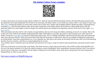 The Indian Culture Essay examples
A culture where guests are treated as gods, family members live under the same household until death, and have the belief that gods and spirits play
the significant role in determining their life all refer to the same topic, the Indian culture; a rich and diverse culture which is very unique in many ways.
This culture includes the qualities of various other cultures and it results into a modern and acceptable tradition. Respecting elders, honouring heroes,
cherishing love, and following traditions make up the major components of the Indian culture and its followers. Many people believe that this
particular culture has a great impact on their everyday lives and are proud to be included in the significant customs. In the novel, Clear Light...show
more content...
When her parents died, they left her with a burden of responsibilities that involved raising the children and taking on the role of a mother. Bim is left
to take care of her smallest and mentally challenged brother, Baba. When Baba was younger, the parents would constantly go to clubs and out for
drinks, leaving the responsibility of raising the unfortunate child to Bim. The two siblings established a special bond with each other and trusted each
other more and more each day. When the second oldest child, Raja fell ill because of tuberculosis, Bim was accountable of helping him regain back
his normal health. Upon these responsibilities was a very important one, Bim had to earn money for the family and she knew that it involved educating
herself to become a teacher, a job that was seemed appropriate for women.
"For all father cared, I could have grown up illiterate and cooked for my living, or swept. So I had to teach myself history, and teach myself to teach."
(155)
Since men of the house are the providers to the family, their death can have a huge impact on the family. This terrible incident challenged Bim and
the rest of the family members to live their life without coming to a point of bankruptcy. Bim's responsibility increased when her sister, Tara married
and moved out of the house, leaving Bim with the burden of taking care of her brothers' needs, daily chores, and paying for the rents and groceries.
Responsibility can affect us and our lives
Get more content on HelpWriting.net
 