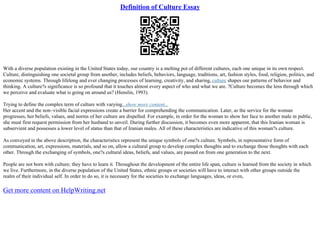 Definition of Culture Essay
With a diverse population existing in the United States today, our country is a melting pot of different cultures, each one unique in its own respect.
Culture, distinguishing one societal group from another, includes beliefs, behaviors, language, traditions, art, fashion styles, food, religion, politics, and
economic systems. Through lifelong and ever changing processes of learning, creativity, and sharing, culture shapes our patterns of behavior and
thinking. A culture?s significance is so profound that it touches almost every aspect of who and what we are. ?Culture becomes the lens through which
we perceive and evaluate what is going on around us? (Henslin, 1993).
Trying to define the complex term of culture with varying...show more content...
Her accent and the non–visible facial expressions create a barrier for comprehending the communication. Later, as the service for the woman
progresses, her beliefs, values, and norms of her culture are dispelled. For example, in order for the woman to show her face to another male in public,
she must first request permission from her husband to unveil. During further discussion, it becomes even more apparent, that this Iranian woman is
subservient and possesses a lower level of status than that of Iranian males. All of these characteristics are indicative of this woman?s culture.
As conveyed in the above description, the characteristics represent the unique symbols of one?s culture. Symbols, in representative form of
communication, art, expressions, materials, and so on, allow a cultural group to develop complex thoughts and to exchange those thoughts with each
other. Through the exchanging of symbols, one?s cultural ideas, beliefs, and values, are passed on from one generation to the next.
People are not born with culture; they have to learn it. Throughout the development of the entire life span, culture is learned from the society in which
we live. Furthermore, in the diverse population of the United States, ethnic groups or societies will have to interact with other groups outside the
realm of their individual self. In order to do so, it is necessary for the societies to exchange languages, ideas, or even,
Get more content on HelpWriting.net
 