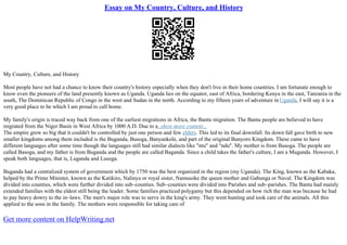 Essay on My Country, Culture, and History
My Country, Culture, and History
Most people have not had a chance to know their country's history especially when they don't live in their home countries. I am fortunate enough to
know even the pioneers of the land presently known as Uganda. Uganda lies on the equator, east of Africa, bordering Kenya in the east, Tanzania in the
south, The Dominican Republic of Congo in the west and Sudan in the north. According to my fifteen years of adventure inUganda, I will say it is a
very good place to be which I am proud to call home.
My family's origin is traced way back from one of the earliest migrations in Africa, the Bantu migration. The Bantu people are believed to have
migrated from the Niger Basin in West Africa by 1000 A.D. Due to a...show more content...
The empire grew so big that it couldn't be controlled by just one person and few elders. This led to its final downfall. Its down fall gave birth to new
smaller kingdoms among them included is the Buganda, Busoga, Banyankole, and part of the original Bunyoro Kingdom. These came to have
different languages after some time though the languages still had similar dialects like "ntu" and "ndu". My mother is from Busoga. The people are
called Basoga, and my father is from Buganda and the people are called Baganda. Since a child takes the father's culture, I am a Muganda. However, I
speak both languages, that is, Luganda and Lusoga.
Buganda had a centralized system of government which by 1750 was the best organized in the region (my Uganda). The King, known as the Kabaka,
helped by the Prime Minister, known as the Katikiro, Nalinya or royal sister, Namusoke the queen mother and Gabunga or Naval. The Kingdom was
divided into counties, which were further divided into sub–counties. Sub–counties were divided into Parishes and sub–parishes. The Bantu had mainly
extended families with the eldest still being the leader. Some families practiced polygamy but this depended on how rich the man was because he had
to pay heavy dowry to the in–laws. The men's major role was to serve in the king's army. They went hunting and took care of the animals. All this
applied to the sons in the family. The mothers were responsible for taking care of
Get more content on HelpWriting.net
 