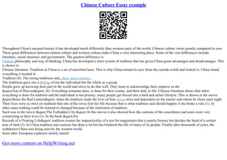 Chinese Culture Essay example
Throughout China's encased history it has developed much differently than western parts of the world. Chinese culture varies greatly compared to ours.
These great differences between eastern culture and western culture make China a very interesting place. Some of the vast differences include
literature, social structure, and government. The greatest difference is
Chinese philosophy and way of thinking. China has developed a strict system of tradition that has given China great advantages and disadvantages. This
is shown in
Chinese literature. Tradition in China is a set of unwritten laws. This is why China turned its eyes from the outside world and looked in. China found
everything it needed in
Tradition (4). The strong traditions and...show more content...
The traditions gave one a feeling of not the individual but the whole as a group.
People grew up knowing their part in the world and strive to do that well. They learn to acknowledge their emperor as the
"Son of Heaven" (4). Everything someone does, is done for their county, and their duty in life. Chinese literature shows that when
everything is done for tradition and the individual is not priority, many people get forced into a hard and unfair lifestyle. This is shown in the movie
"Raise the Red Lantern" when the tradition made the lives of four wives strict and dependent on the master and whom he chose each night.
Their lives were so strict on tradition that one of the wives lost her life because that is what tradition said should happen if she broke a rule (1). In
other cases nothing could be learned or changed because of the restriction of tradition.
Such was in the movie "The Forbidden City." In this movie it also showed how the customs of the concubines and unics were very
constricting to their lives (3). In the book "Six
Records of a Floating Life" tradition creates the impracticality of a test for magistrates that is purely literary but decides the head of a certain
area of land (2). In China tradition and customs has done a lot but has hindered the life of many of its people. Finally after thousands of years, the
withdrawn China was being seen by the western world.
Soon after, European explorers slowly started
Get more content on HelpWriting.net
 