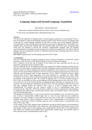 Journal of Education and Practice                                                                www.iiste.org
ISSN 2222-1735 (Paper) ISSN 2222-288X (Online)
Vol 3, No 3, 2012



           Language Input and Second Language Acquisition

                                    Taher Bahrani* , Rahmatollah Soltani
         Department of English, Mahshahr Branch, Islamic Azad University, Mahshahr, Iran
    * E-mail of the corresponding author: taherbahrani@yahoo.com

Abstract
The role and the importance of language input in second language acquisition are not questioned. In fact, a
pool of researchers in realm second language acquisition agrees on the fact that some sort of language input
is necessary for second language acquisition to take place. In other word, second language acquisition
cannot take place without considering having exposure to some type of language data. In this relation, pre-
modified input, interactionally modified input, and modified output are the three types of language input
which have the potential to provide the necessary comprehensible language input for language
acquisition/learning. Accordingly, the present paper aims at further investigating the most effective type of
language input by considering the amount of contribution that each type of language input has on second
language acquisition.
Key words: Language input, Second language acquisition, Role of input

1. Introduction
The role of language input in language learning has been of foremost importance in much SLA research
and theory. In fact, the review of the related literature on the role of input in developing
SLA is indicative of the fact that the majority of the studies have been concerned with the role, the
importance, and the processing of linguistic input.
However, although the role of language input has been supported by different language learning theories,
there has been some degree of disagreement in the field of language acquisition between those theories that
attribute a small or no role to language input and those attributing it a more central role. As a matter of fact,
theories of SLA attach different importance to the role of input in language acquisition process but they all
admit the need for language input. In many approaches to SLA, input is considered as being a highly
essential factor while in other approaches it has been neglected to a secondary role (Ellis, 2008).
Nevertheless, it has been widely accepted that language input provides the linguistic data necessary for the
development of the linguistic system. The concept of language input is one of the essential concepts of
SLA. In fact, no individual can learn a second language without language input of some sort (Gass, 1997).
In the same line, one of the essential theories of language learning which plays an important role in SLA
research is the input hypothesis established by Krashen (1981). The input hypothesis claims that for SLA to
take place, language learners are required to have access to a type of language input which is
comprehensible. For Krashen, the only causative variable in SLA is comprehensible input. Some
researchers (Long, 1982; Ellis, 1999; Gass & Varonis, 1994) have somehow supported the input hypothesis
by suggesting pre-modified input, interactionally modified input, and modified output as three potential
types of comprehensible input.
Accordingly, pre-modified input is a type of input which has been modified in some way before the learner
sees or hears it, interactionally modified input refers to a type of input which has been modified in
interaction with native speakers or more proficient non-native ones for the sake of comprehension, and
modified output refers to output modification to make it more comprehensible to the interlocutor. It is
necessary to clarify that a learner’s modified output can serve as another learner’s comprehensible input
(Ellis, 1999; Long, 1996).
In this regards, Long (1982) suggested input modification through providing linguistic and extralinguistic
context, orienting the communication to the simple form, and modifying the interactional structure of the
conversation as three ways to make language input comprehensible. On the basis of this argumentation,
Park (2002) also introduced pre-modified input, interactionally modified input, and modified output as
three potential sources of comprehensible input for SLA.


                                                      39
 