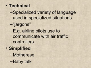 • Technical 
–Specialized variety of language 
used in specialized situations 
–“jargons” 
–E.g. airline pilots use to 
communicate with air traffic 
controllers 
• Simplified 
–Motherese 
–Baby talk 
 