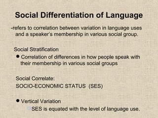Social Differentiation of Language 
-refers to correlation between variation in language uses 
and a speaker’s membership in various social group. 
Social Stratification 
Correlation of differences in how people speak with 
their membership in various social groups 
Social Correlate: 
SOCIO-ECONOMIC STATUS (SES) 
Vertical Variation 
SES is equated with the level of language use. 
 