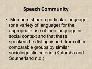 Speech Community 
• Members share a particular language 
(or a variety of language) for the 
appropriate use of their language in 
social context and that these 
speakers be distinguished from other 
comparable groups by similar 
sociolinguistic criteria. (Katamba and 
Southerland n.d.) 
 