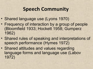 Speech Community 
• Shared language use (Lyons 1970) 
• Frequency of interaction by a group of people 
(Bloomfield 1933; Hockett 1958; Gumperz 
1962) 
• Shared rules of speaking and interpretations of 
speech performance (Hymes 1972) 
• Shared attitudes and values regarding 
language forms and language use (Labov 
1972) 
 