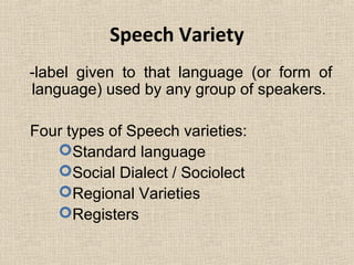Speech Variety 
-label given to that language (or form of 
language) used by any group of speakers. 
Four types of Speech varieties: 
Standard language 
Social Dialect / Sociolect 
Regional Varieties 
Registers 
 