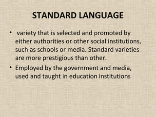 STANDARD LANGUAGE 
• variety that is selected and promoted by 
either authorities or other social institutions, 
such as schools or media. Standard varieties 
are more prestigious than other. 
• Employed by the government and media, 
used and taught in education institutions 
 