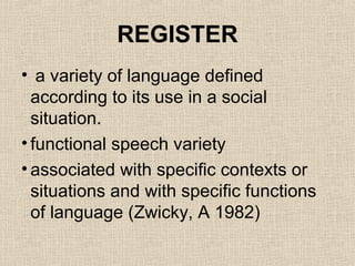 REGISTER 
• a variety of language defined 
according to its use in a social 
situation. 
• functional speech variety 
• associated with specific contexts or 
situations and with specific functions 
of language (Zwicky, A 1982) 
 