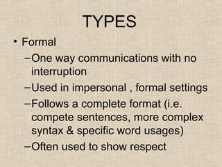 TYPES 
• Formal 
–One way communications with no 
interruption 
–Used in impersonal , formal settings 
–Follows a complete format (i.e. 
compete sentences, more complex 
syntax & specific word usages) 
–Often used to show respect 
 