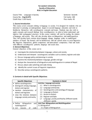 1
Far-western University
Faculty of Education
B.Ed. in English Education
Course Title: Language in Society Semester: Seventh
Course No. : Eng.Ed.473 Full marks: 100
Credit Hour: 3 (45 hours) Pass marks: 45
1. Course Introduction
This course covers concepts relating to language in society. It is designed for students who are
interested in pursuing an undergraduate degree in second language education and wish to
familiarize themselves with sociolinguistic concepts and issues. Students may also wish to
apply concepts and research findings from sociolinguistics in order to better understand and
improve their pedagogical practices. In this course, students will start by reading the relation
of language and society. They will also develop ideas on bilingualism and multilingualism.
They will develop basic concept about language change, language policy in multilingual
situation of Nepal. The learners will be familiarized with the current issues in socio linguistics
like linguistic imperialism, global competence and intercultural competence. Final unit deals
with different sociolinguistic patterns; language and social class.
2. General Objectives
General objectives of this course are to:
a) Investigate the relationship between language, culture and society
b) Understand and interpret sociolinguistic variables such as dialect, register and style
c) Discuss language policy and planning in society
d) Examine the relationship between language, gender and age
e) Analyze the characteristic of bilingualism and multilingualism in context of Nepal.
f) Discuss about code switching and code mixing
g) Identify the current issues of linguistic imperialism
h) Describe various sociolinguistic patterns.
3. Contents in detail with Specific Objectives
Specific Objectives Contents in Detail
 define sociolinguistics
 distinguish among language,
dialect and register
 mention characteristics of
dialect and registers
 view the relations between
language society and reality
UnitOne: language and society
1.1 What is sociolinguistics
1.2 Language and Society
1.3 Sociolinguistics and sociology of language
1.4 Language vs Dialect
1.5 Accent vs Dialect
1.6 Register and Style
1.7 Language ,society and Reality: Different words
,Different worlds
 Define bilingualism and
multilingualism
 List reasons of code
Unit Two: Bilingualism and Multilingualism
2.1 Bilingualism
2.1.1Types of Bilingualism
 