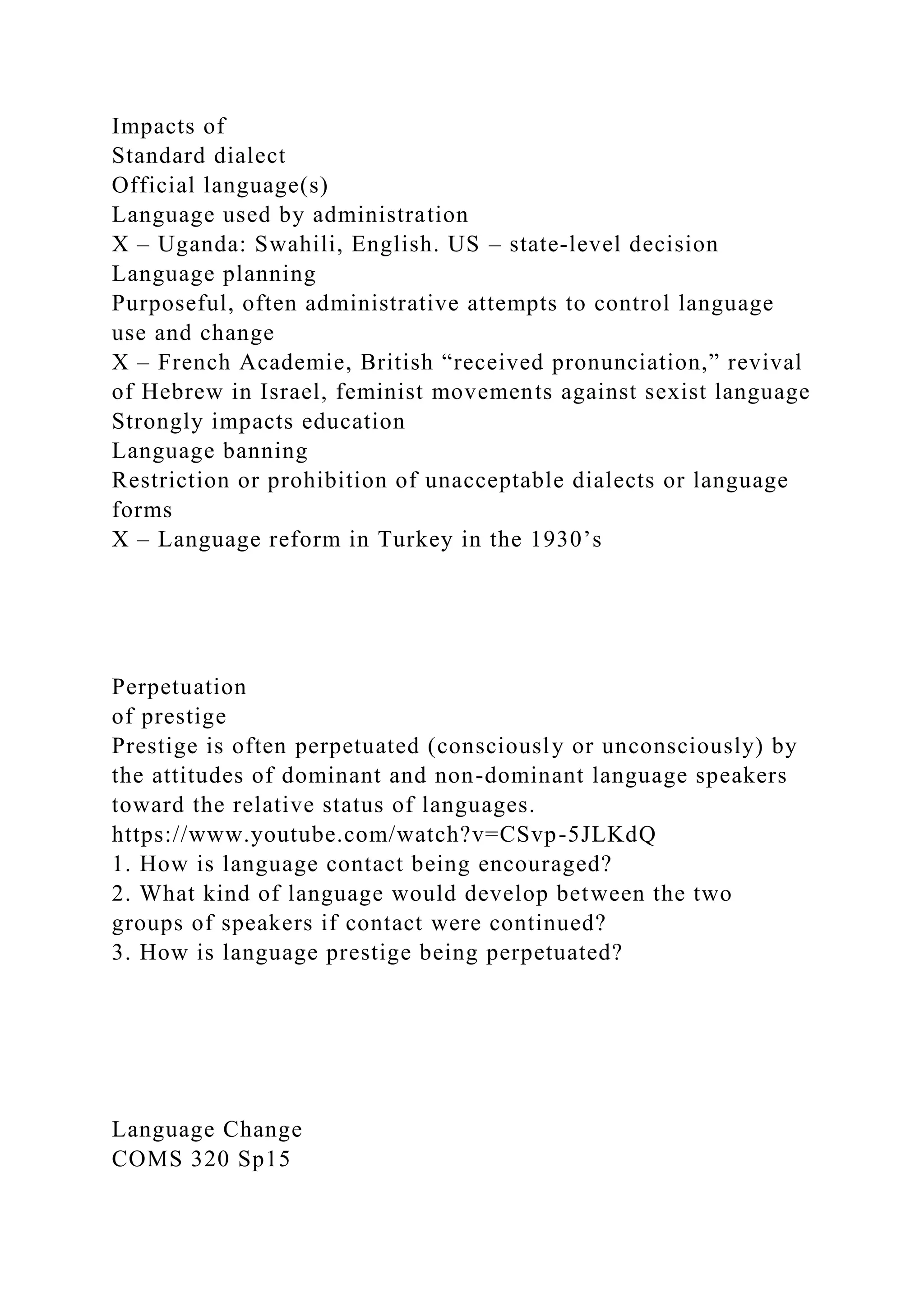 Impacts of
Standard dialect
Official language(s)
Language used by administration
X – Uganda: Swahili, English. US – state-level decision
Language planning
Purposeful, often administrative attempts to control language
use and change
X – French Academie, British “received pronunciation,” revival
of Hebrew in Israel, feminist movements against sexist language
Strongly impacts education
Language banning
Restriction or prohibition of unacceptable dialects or language
forms
X – Language reform in Turkey in the 1930’s
Perpetuation
of prestige
Prestige is often perpetuated (consciously or unconsciously) by
the attitudes of dominant and non-dominant language speakers
toward the relative status of languages.
https://www.youtube.com/watch?v=CSvp-5JLKdQ
1. How is language contact being encouraged?
2. What kind of language would develop between the two
groups of speakers if contact were continued?
3. How is language prestige being perpetuated?
Language Change
COMS 320 Sp15
 
