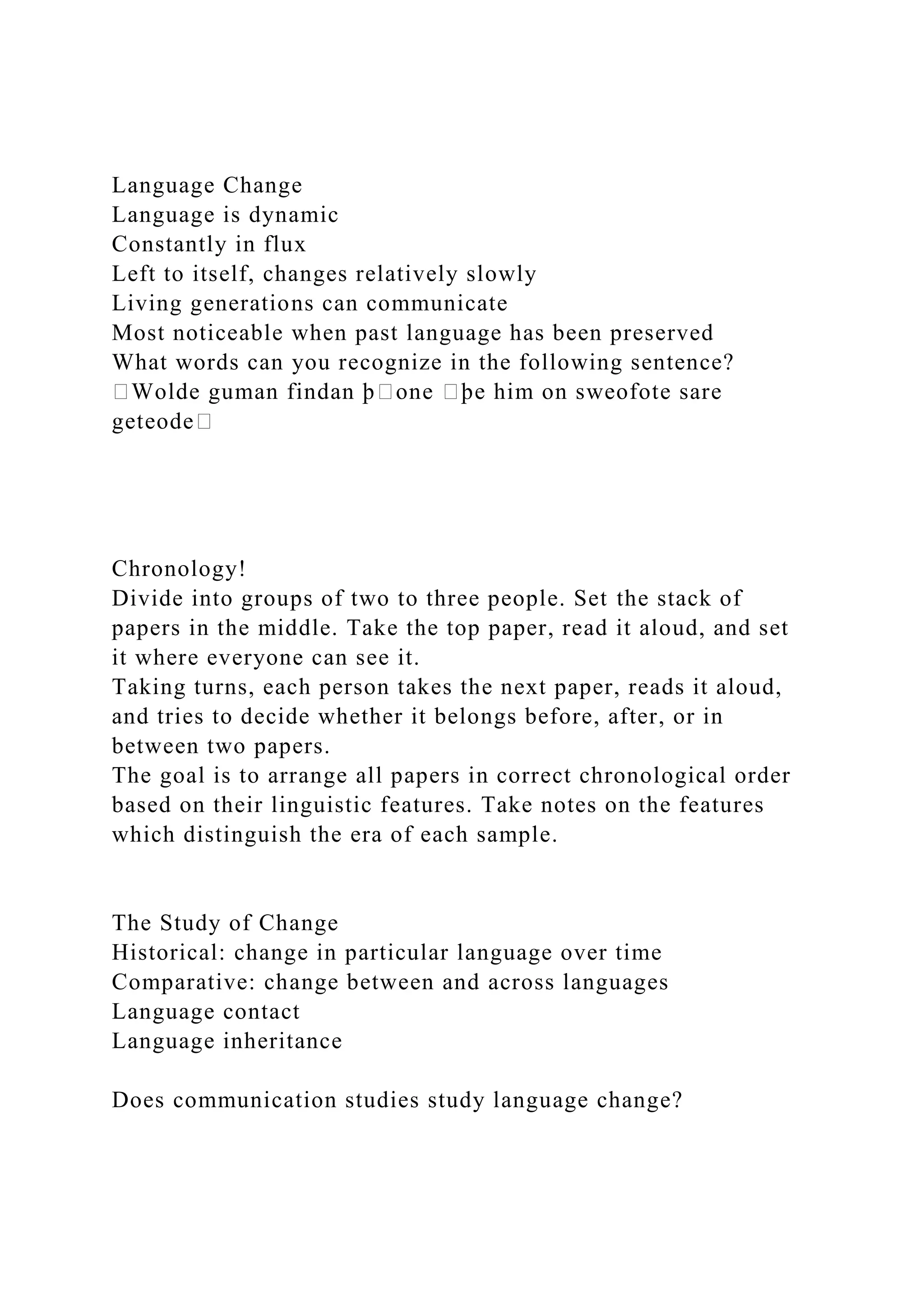 Language Change
Language is dynamic
Constantly in flux
Left to itself, changes relatively slowly
Living generations can communicate
Most noticeable when past language has been preserved
What words can you recognize in the following sentence?
�Wolde guman findan þ�one �þe him on sweofote sare
geteode�
Chronology!
Divide into groups of two to three people. Set the stack of
papers in the middle. Take the top paper, read it aloud, and set
it where everyone can see it.
Taking turns, each person takes the next paper, reads it aloud,
and tries to decide whether it belongs before, after, or in
between two papers.
The goal is to arrange all papers in correct chronological order
based on their linguistic features. Take notes on the features
which distinguish the era of each sample.
The Study of Change
Historical: change in particular language over time
Comparative: change between and across languages
Language contact
Language inheritance
Does communication studies study language change?
 
