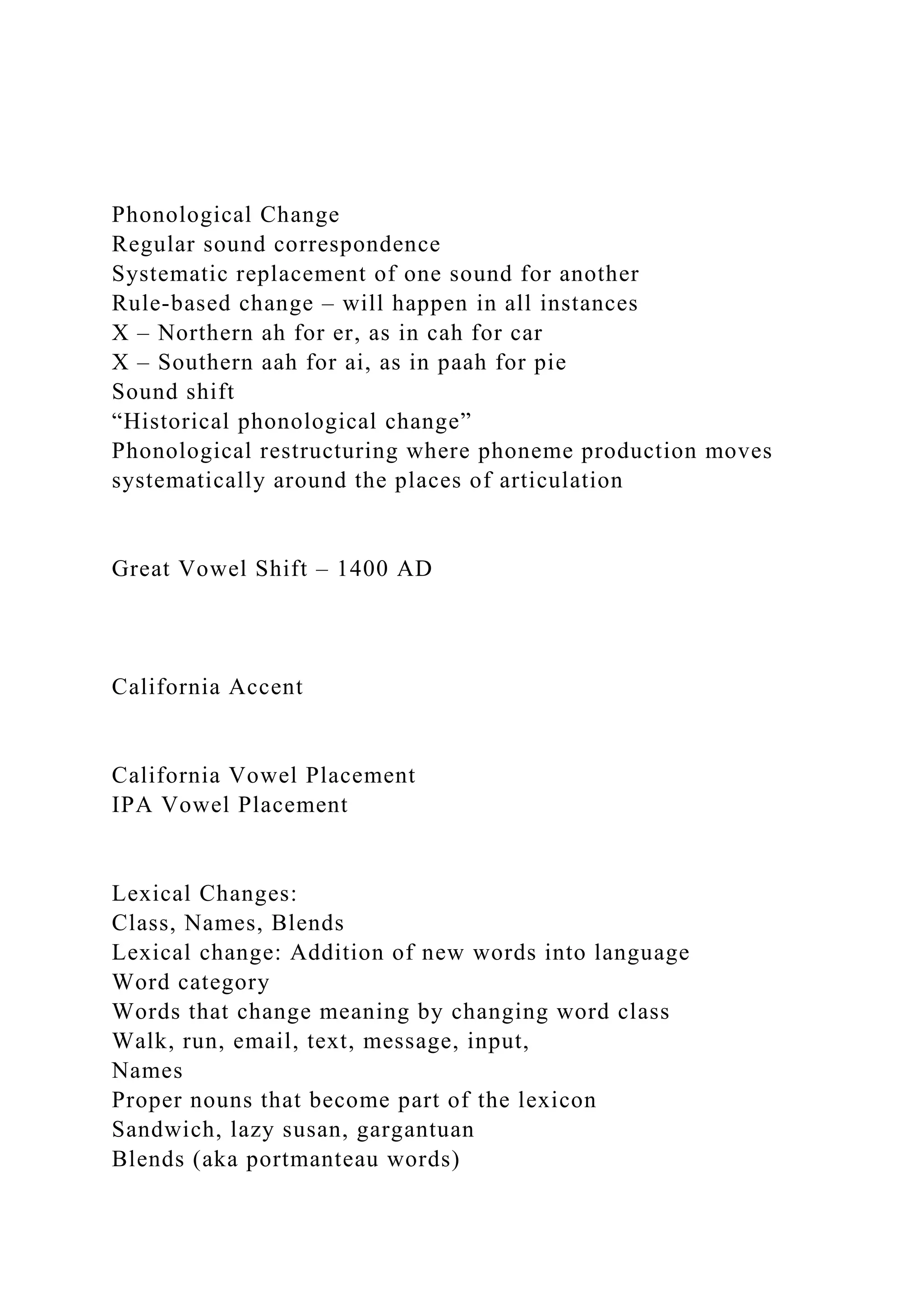 Phonological Change
Regular sound correspondence
Systematic replacement of one sound for another
Rule-based change – will happen in all instances
X – Northern ah for er, as in cah for car
X – Southern aah for ai, as in paah for pie
Sound shift
“Historical phonological change”
Phonological restructuring where phoneme production moves
systematically around the places of articulation
Great Vowel Shift – 1400 AD
California Accent
California Vowel Placement
IPA Vowel Placement
Lexical Changes:
Class, Names, Blends
Lexical change: Addition of new words into language
Word category
Words that change meaning by changing word class
Walk, run, email, text, message, input,
Names
Proper nouns that become part of the lexicon
Sandwich, lazy susan, gargantuan
Blends (aka portmanteau words)
 