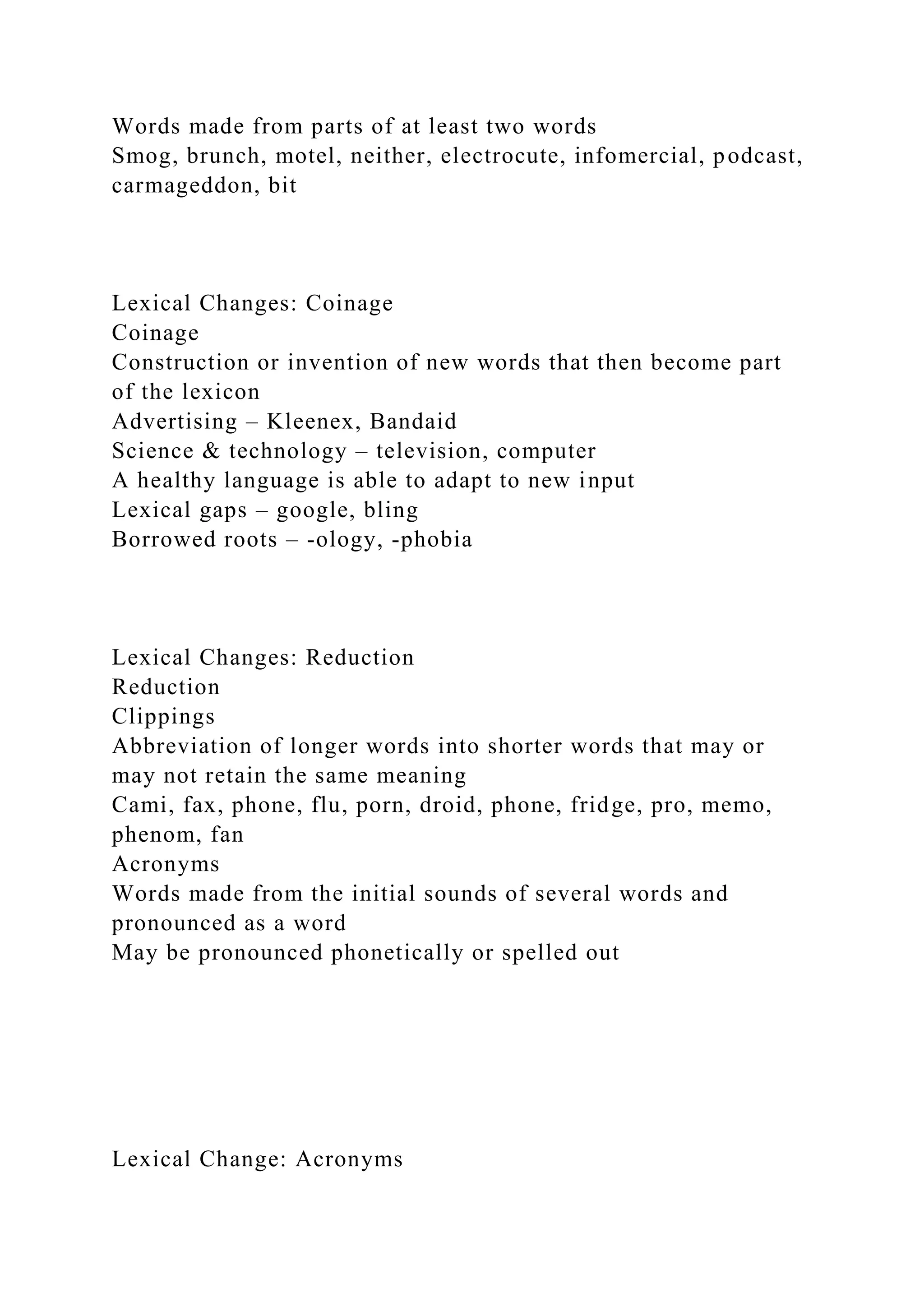 Words made from parts of at least two words
Smog, brunch, motel, neither, electrocute, infomercial, podcast,
carmageddon, bit
Lexical Changes: Coinage
Coinage
Construction or invention of new words that then become part
of the lexicon
Advertising – Kleenex, Bandaid
Science & technology – television, computer
A healthy language is able to adapt to new input
Lexical gaps – google, bling
Borrowed roots – -ology, -phobia
Lexical Changes: Reduction
Reduction
Clippings
Abbreviation of longer words into shorter words that may or
may not retain the same meaning
Cami, fax, phone, flu, porn, droid, phone, fridge, pro, memo,
phenom, fan
Acronyms
Words made from the initial sounds of several words and
pronounced as a word
May be pronounced phonetically or spelled out
Lexical Change: Acronyms
 