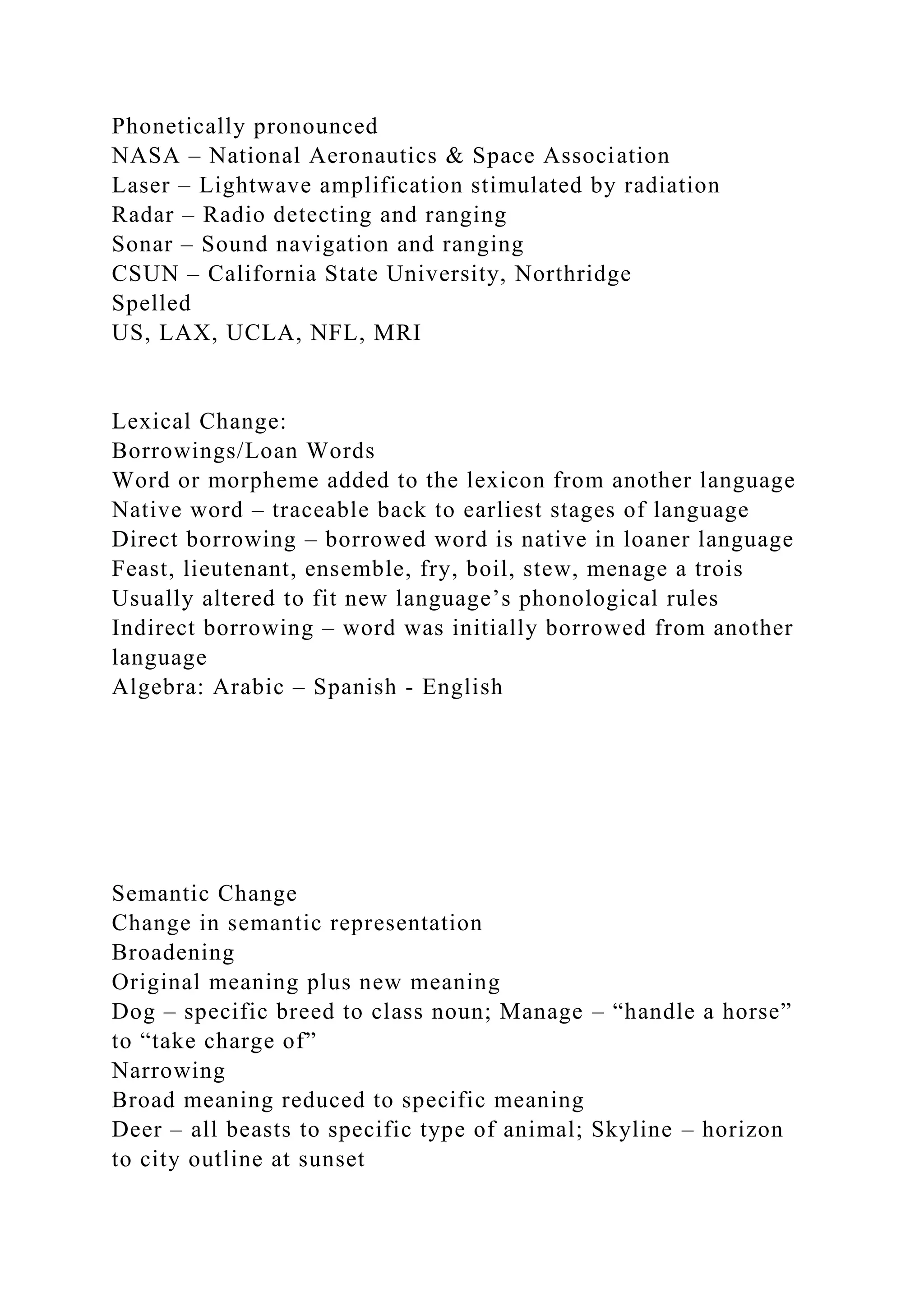 Phonetically pronounced
NASA – National Aeronautics & Space Association
Laser – Lightwave amplification stimulated by radiation
Radar – Radio detecting and ranging
Sonar – Sound navigation and ranging
CSUN – California State University, Northridge
Spelled
US, LAX, UCLA, NFL, MRI
Lexical Change:
Borrowings/Loan Words
Word or morpheme added to the lexicon from another language
Native word – traceable back to earliest stages of language
Direct borrowing – borrowed word is native in loaner language
Feast, lieutenant, ensemble, fry, boil, stew, menage a trois
Usually altered to fit new language’s phonological rules
Indirect borrowing – word was initially borrowed from another
language
Algebra: Arabic – Spanish - English
Semantic Change
Change in semantic representation
Broadening
Original meaning plus new meaning
Dog – specific breed to class noun; Manage – “handle a horse”
to “take charge of”
Narrowing
Broad meaning reduced to specific meaning
Deer – all beasts to specific type of animal; Skyline – horizon
to city outline at sunset
 