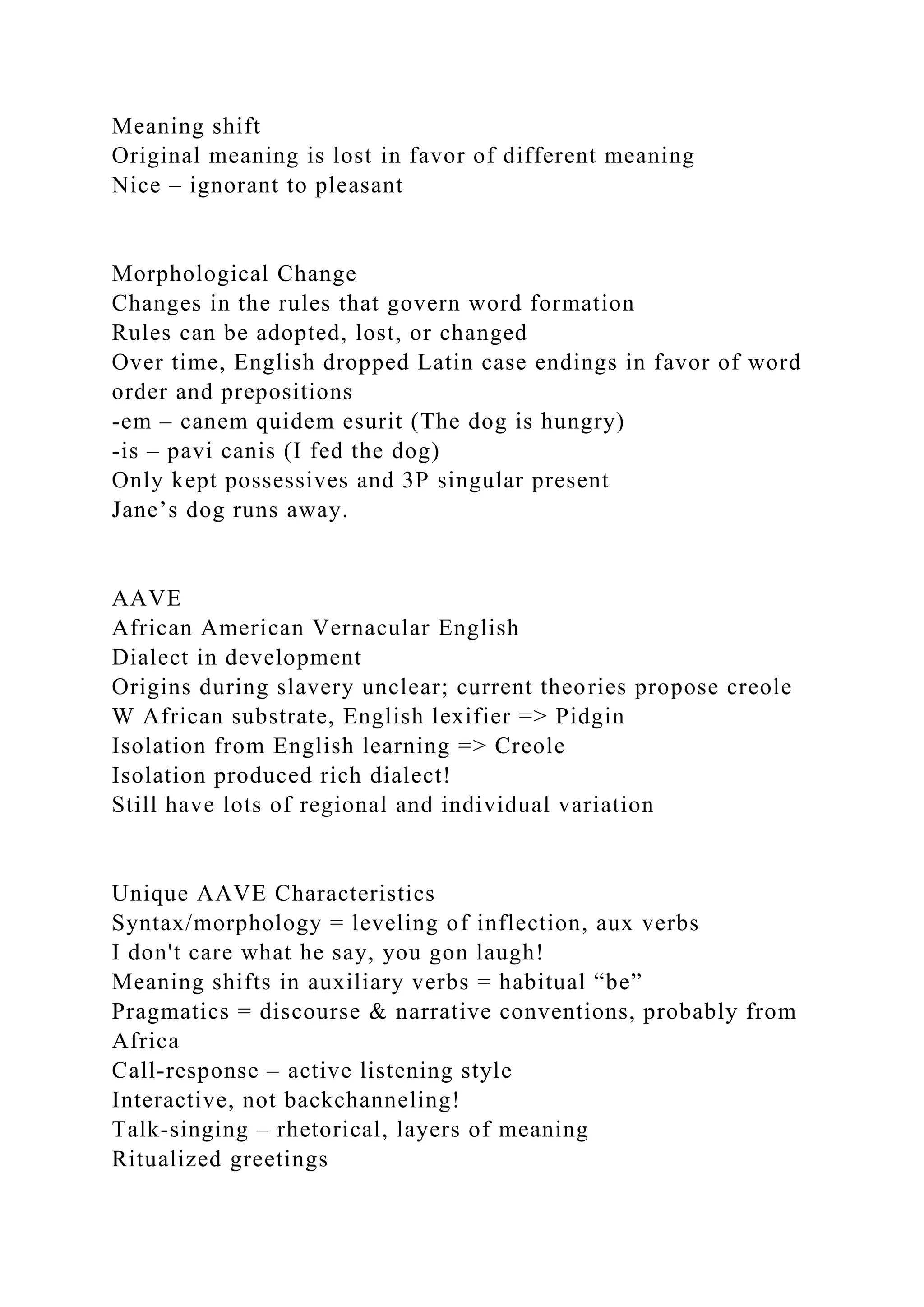 Meaning shift
Original meaning is lost in favor of different meaning
Nice – ignorant to pleasant
Morphological Change
Changes in the rules that govern word formation
Rules can be adopted, lost, or changed
Over time, English dropped Latin case endings in favor of word
order and prepositions
-em – canem quidem esurit (The dog is hungry)
-is – pavi canis (I fed the dog)
Only kept possessives and 3P singular present
Jane’s dog runs away.
AAVE
African American Vernacular English
Dialect in development
Origins during slavery unclear; current theories propose creole
W African substrate, English lexifier => Pidgin
Isolation from English learning => Creole
Isolation produced rich dialect!
Still have lots of regional and individual variation
Unique AAVE Characteristics
Syntax/morphology = leveling of inflection, aux verbs
I don't care what he say, you gon laugh!
Meaning shifts in auxiliary verbs = habitual “be”
Pragmatics = discourse & narrative conventions, probably from
Africa
Call-response – active listening style
Interactive, not backchanneling!
Talk-singing – rhetorical, layers of meaning
Ritualized greetings
 