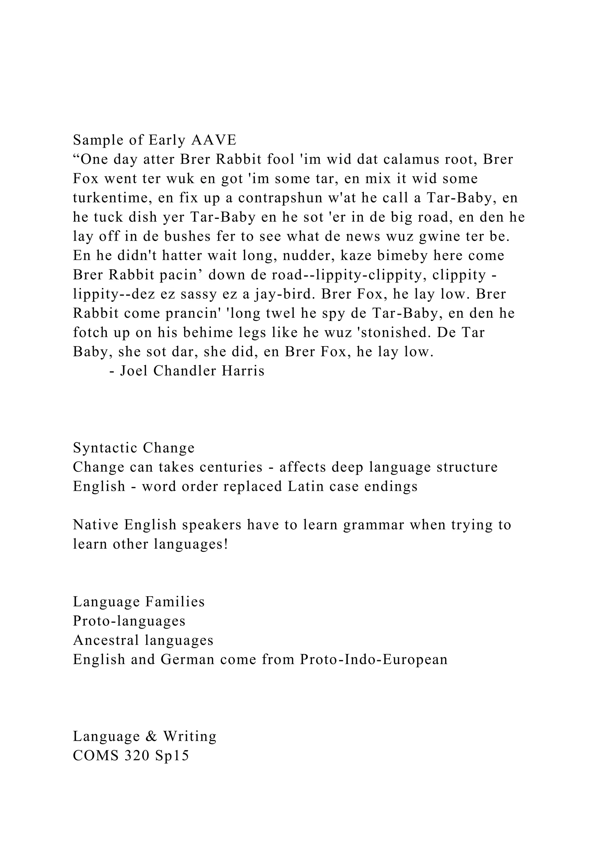 Sample of Early AAVE
“One day atter Brer Rabbit fool 'im wid dat calamus root, Brer
Fox went ter wuk en got 'im some tar, en mix it wid some
turkentime, en fix up a contrapshun w'at he call a Tar-Baby, en
he tuck dish yer Tar-Baby en he sot 'er in de big road, en den he
lay off in de bushes fer to see what de news wuz gwine ter be.
En he didn't hatter wait long, nudder, kaze bimeby here come
Brer Rabbit pacin’ down de road--lippity-clippity, clippity -
lippity--dez ez sassy ez a jay-bird. Brer Fox, he lay low. Brer
Rabbit come prancin' 'long twel he spy de Tar-Baby, en den he
fotch up on his behime legs like he wuz 'stonished. De Tar
Baby, she sot dar, she did, en Brer Fox, he lay low.
- Joel Chandler Harris
Syntactic Change
Change can takes centuries - affects deep language structure
English - word order replaced Latin case endings
Native English speakers have to learn grammar when trying to
learn other languages!
Language Families
Proto-languages
Ancestral languages
English and German come from Proto-Indo-European
Language & Writing
COMS 320 Sp15
 