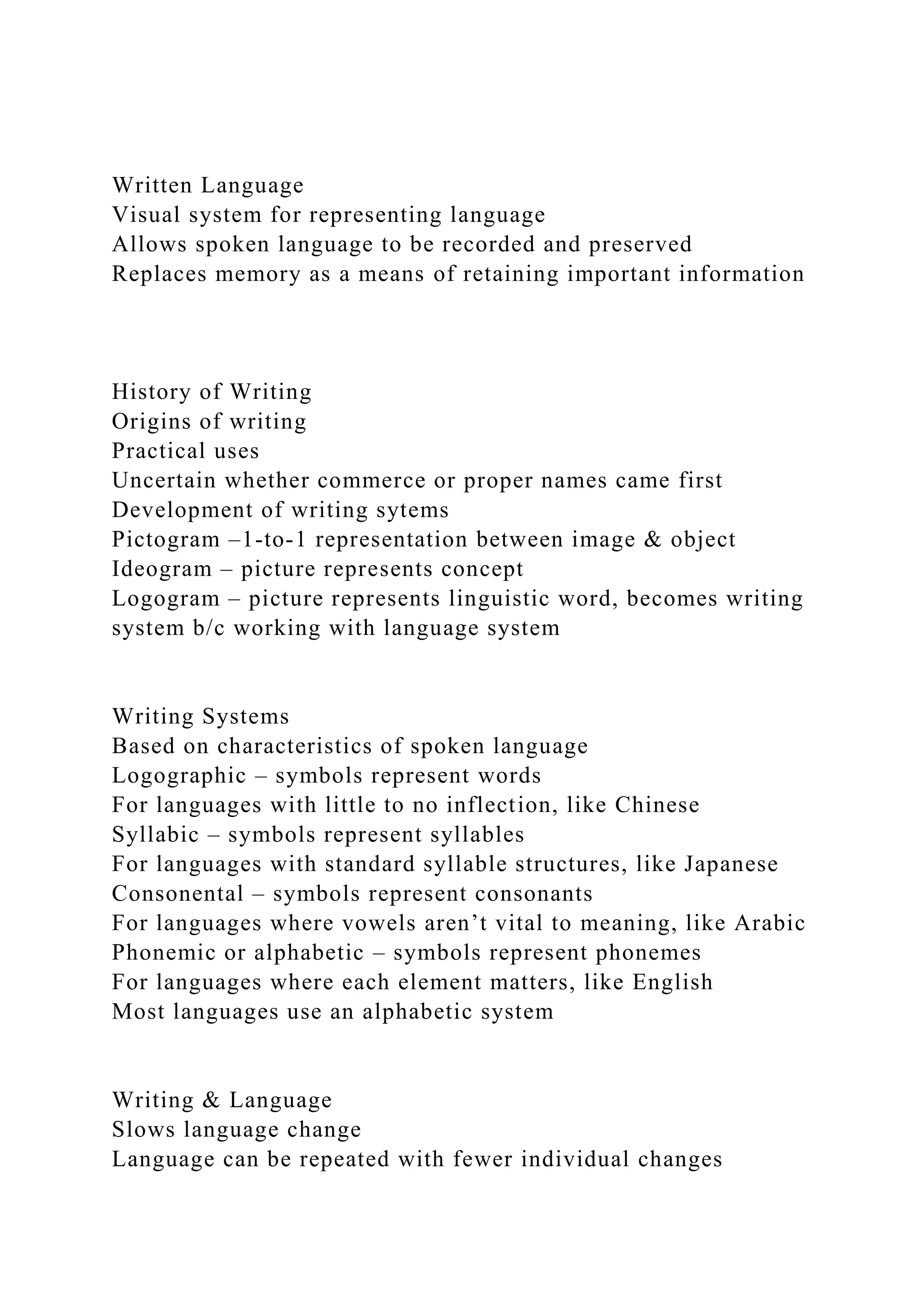 Written Language
Visual system for representing language
Allows spoken language to be recorded and preserved
Replaces memory as a means of retaining important information
History of Writing
Origins of writing
Practical uses
Uncertain whether commerce or proper names came first
Development of writing sytems
Pictogram –1-to-1 representation between image & object
Ideogram – picture represents concept
Logogram – picture represents linguistic word, becomes writing
system b/c working with language system
Writing Systems
Based on characteristics of spoken language
Logographic – symbols represent words
For languages with little to no inflection, like Chinese
Syllabic – symbols represent syllables
For languages with standard syllable structures, like Japanese
Consonental – symbols represent consonants
For languages where vowels aren’t vital to meaning, like Arabic
Phonemic or alphabetic – symbols represent phonemes
For languages where each element matters, like English
Most languages use an alphabetic system
Writing & Language
Slows language change
Language can be repeated with fewer individual changes
 