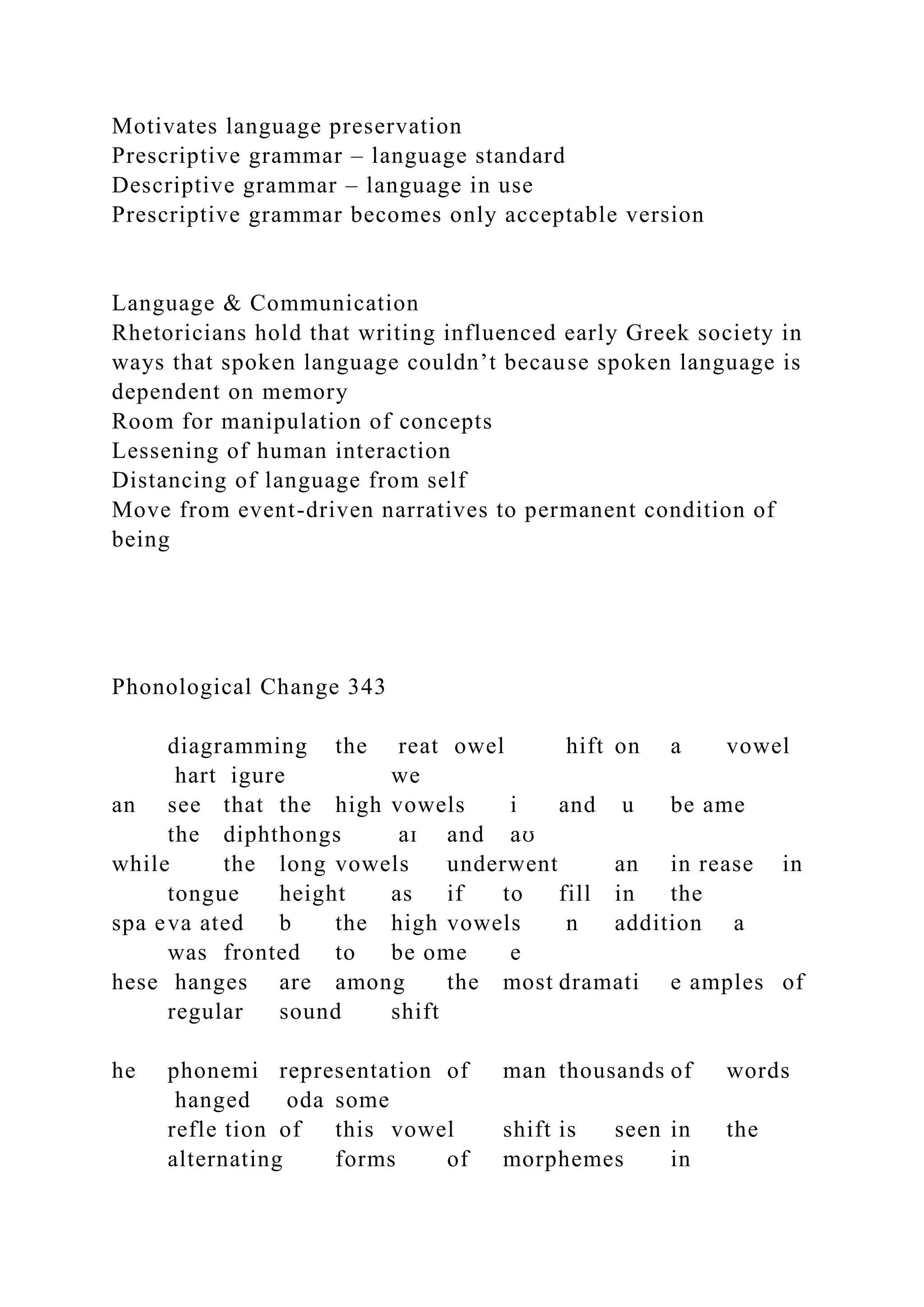 Motivates language preservation
Prescriptive grammar – language standard
Descriptive grammar – language in use
Prescriptive grammar becomes only acceptable version
Language & Communication
Rhetoricians hold that writing influenced early Greek society in
ways that spoken language couldn’t because spoken language is
dependent on memory
Room for manipulation of concepts
Lessening of human interaction
Distancing of language from self
Move from event-driven narratives to permanent condition of
being
Phonological Change 343
diagramming the reat owel hift on a vowel
hart igure we
an see that the high vowels i and u be ame
the diphthongs aɪ and aʊ
while the long vowels underwent an in rease in
tongue height as if to fill in the
spa eva ated b the high vowels n addition a
was fronted to be ome e
hese hanges are among the most dramati e amples of
regular sound shift
he phonemi representation of man thousands of words
hanged oda some
refle tion of this vowel shift is seen in the
alternating forms of morphemes in
 