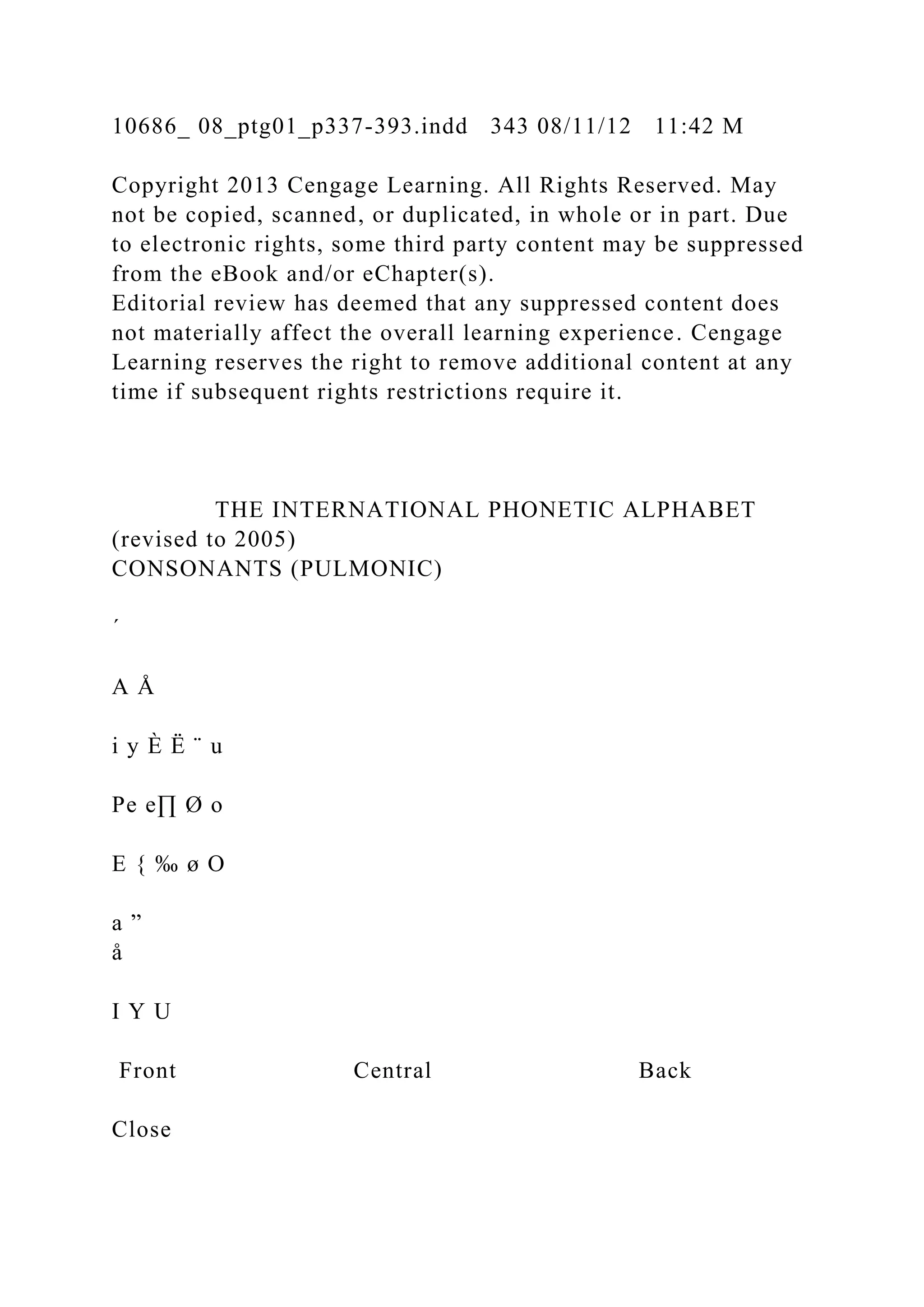 10686_ 08_ptg01_p337-393.indd 343 08/11/12 11:42 M
Copyright 2013 Cengage Learning. All Rights Reserved. May
not be copied, scanned, or duplicated, in whole or in part. Due
to electronic rights, some third party content may be suppressed
from the eBook and/or eChapter(s).
Editorial review has deemed that any suppressed content does
not materially affect the overall learning experience. Cengage
Learning reserves the right to remove additional content at any
time if subsequent rights restrictions require it.
THE INTERNATIONAL PHONETIC ALPHABET
(revised to 2005)
CONSONANTS (PULMONIC)
´
A Å
i y È Ë ¨ u
Pe e∏ Ø o
E { ‰ ø O
a ”
å
I Y U
Front Central Back
Close
 