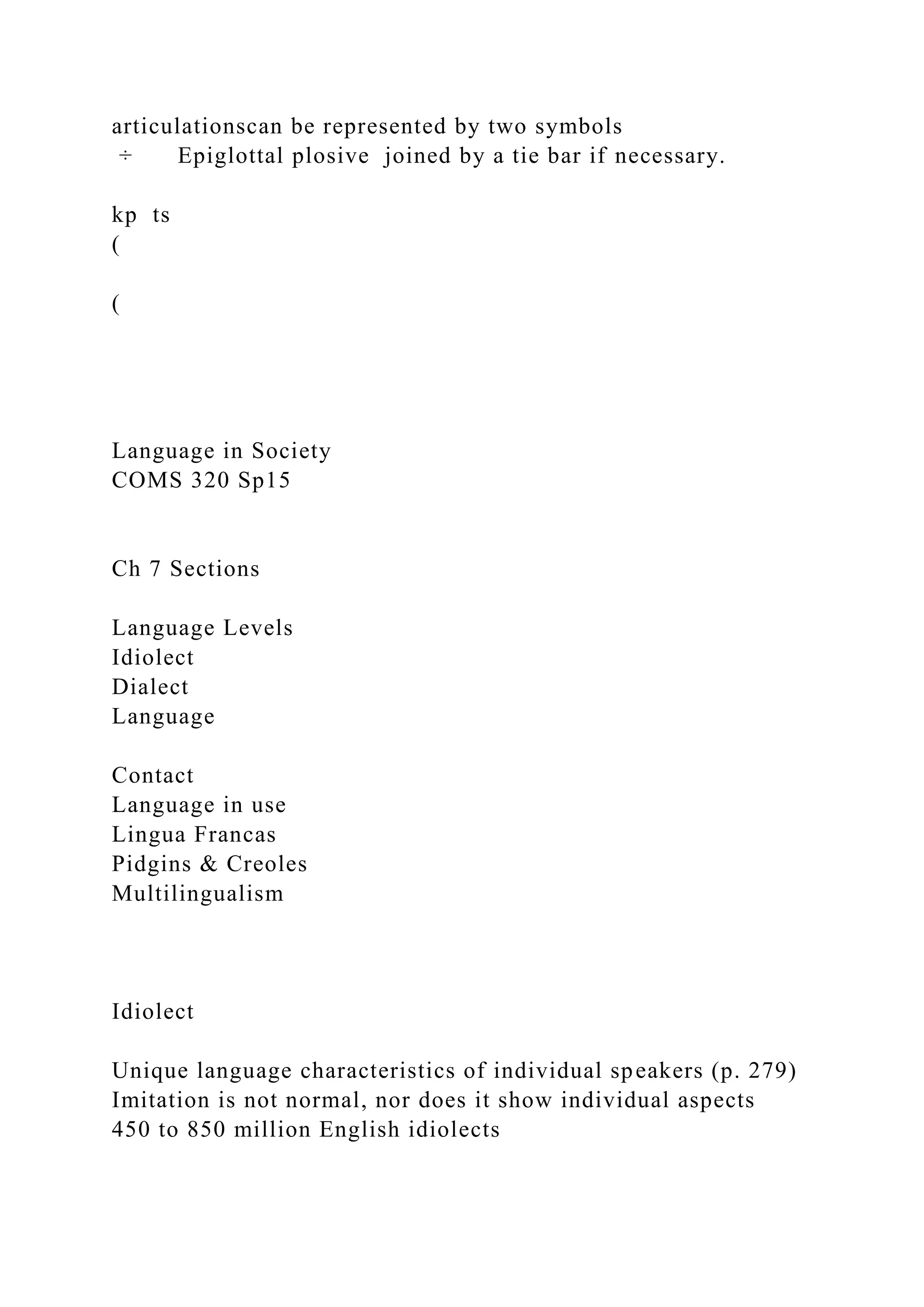 articulationscan be represented by two symbols
÷ Epiglottal plosive joined by a tie bar if necessary.
kp ts
(
(
Language in Society
COMS 320 Sp15
Ch 7 Sections
Language Levels
Idiolect
Dialect
Language
Contact
Language in use
Lingua Francas
Pidgins & Creoles
Multilingualism
Idiolect
Unique language characteristics of individual speakers (p. 279)
Imitation is not normal, nor does it show individual aspects
450 to 850 million English idiolects
 
