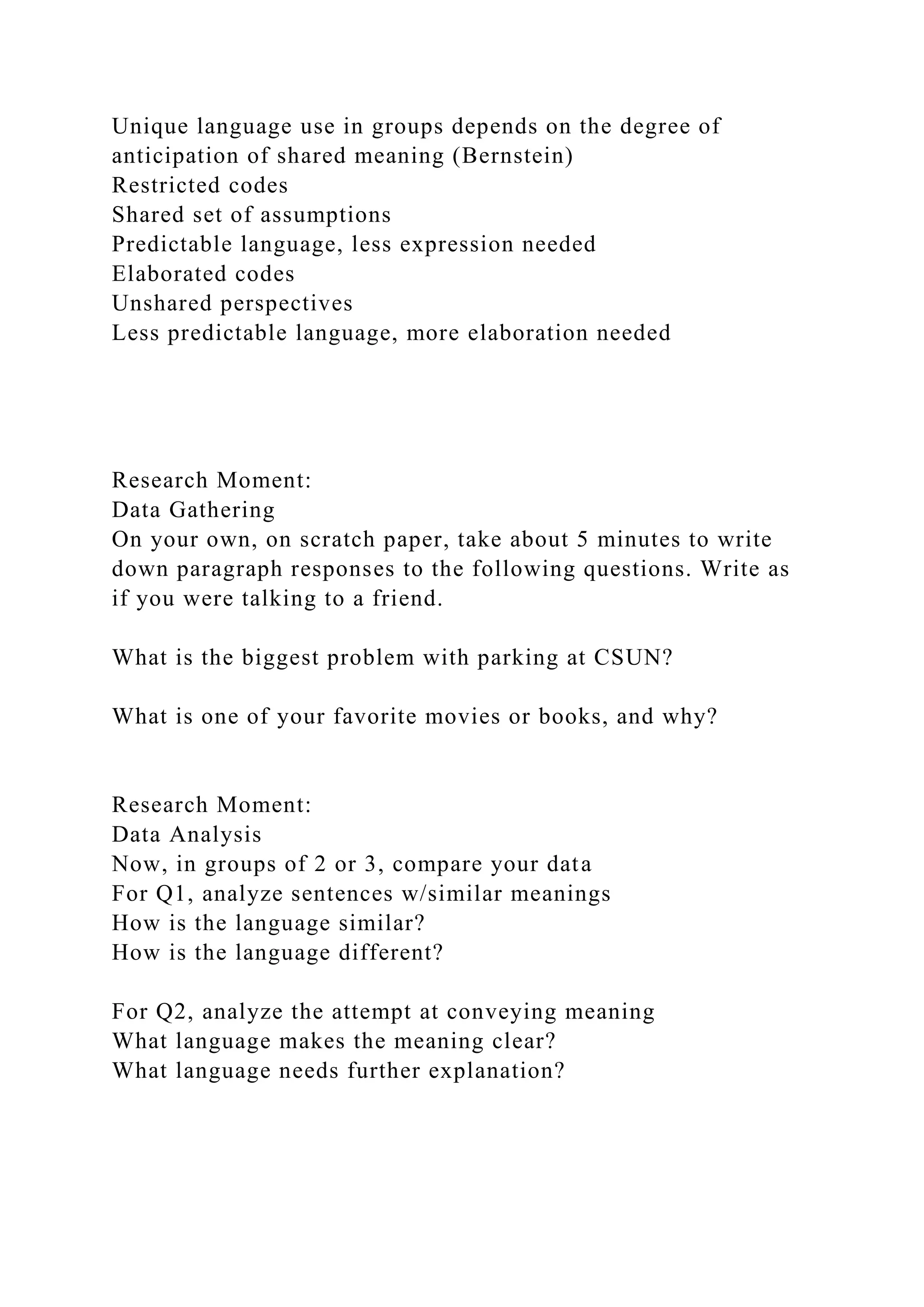 Unique language use in groups depends on the degree of
anticipation of shared meaning (Bernstein)
Restricted codes
Shared set of assumptions
Predictable language, less expression needed
Elaborated codes
Unshared perspectives
Less predictable language, more elaboration needed
Research Moment:
Data Gathering
On your own, on scratch paper, take about 5 minutes to write
down paragraph responses to the following questions. Write as
if you were talking to a friend.
What is the biggest problem with parking at CSUN?
What is one of your favorite movies or books, and why?
Research Moment:
Data Analysis
Now, in groups of 2 or 3, compare your data
For Q1, analyze sentences w/similar meanings
How is the language similar?
How is the language different?
For Q2, analyze the attempt at conveying meaning
What language makes the meaning clear?
What language needs further explanation?
 