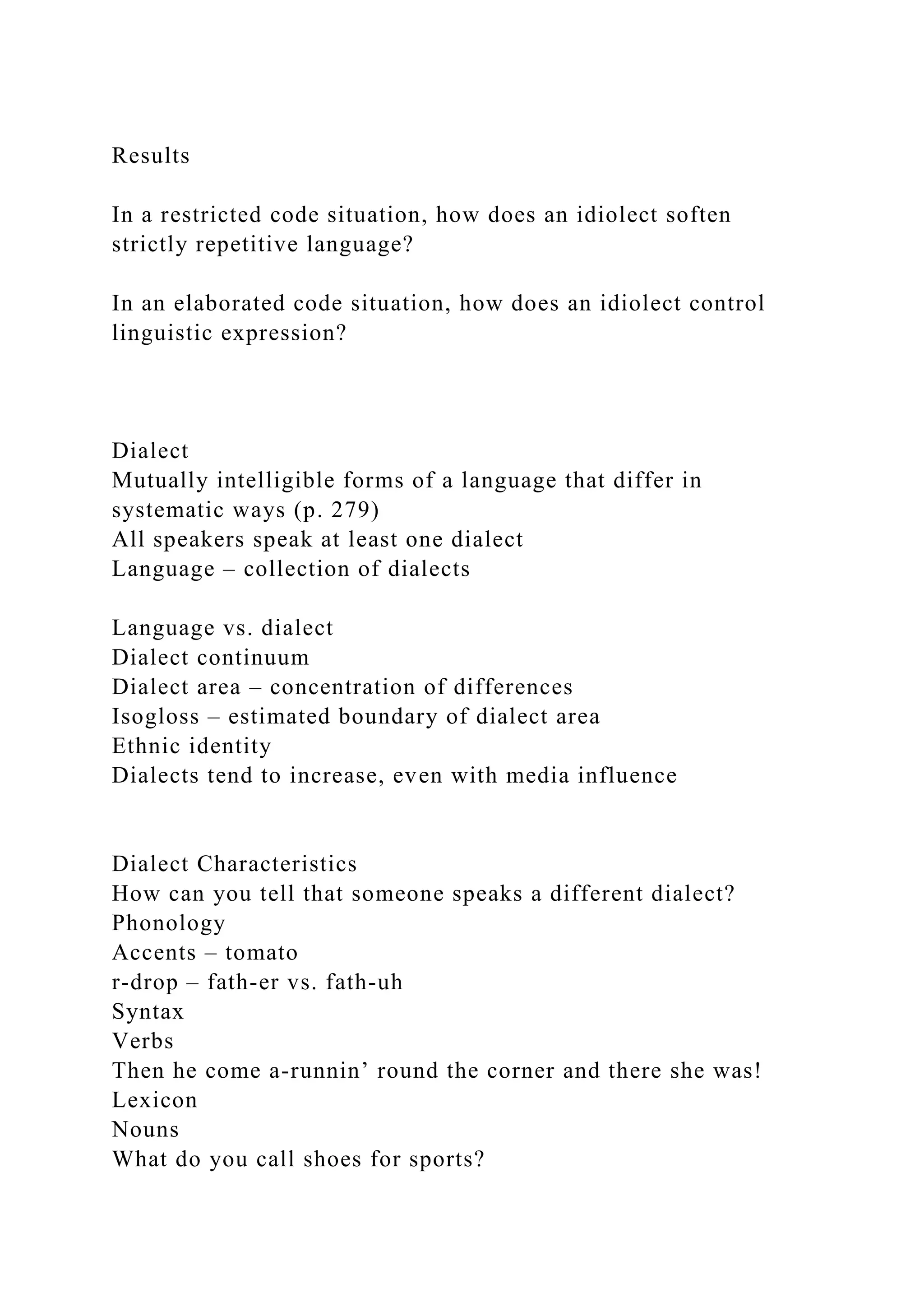 Results
In a restricted code situation, how does an idiolect soften
strictly repetitive language?
In an elaborated code situation, how does an idiolect control
linguistic expression?
Dialect
Mutually intelligible forms of a language that differ in
systematic ways (p. 279)
All speakers speak at least one dialect
Language – collection of dialects
Language vs. dialect
Dialect continuum
Dialect area – concentration of differences
Isogloss – estimated boundary of dialect area
Ethnic identity
Dialects tend to increase, even with media influence
Dialect Characteristics
How can you tell that someone speaks a different dialect?
Phonology
Accents – tomato
r-drop – fath-er vs. fath-uh
Syntax
Verbs
Then he come a-runnin’ round the corner and there she was!
Lexicon
Nouns
What do you call shoes for sports?
 