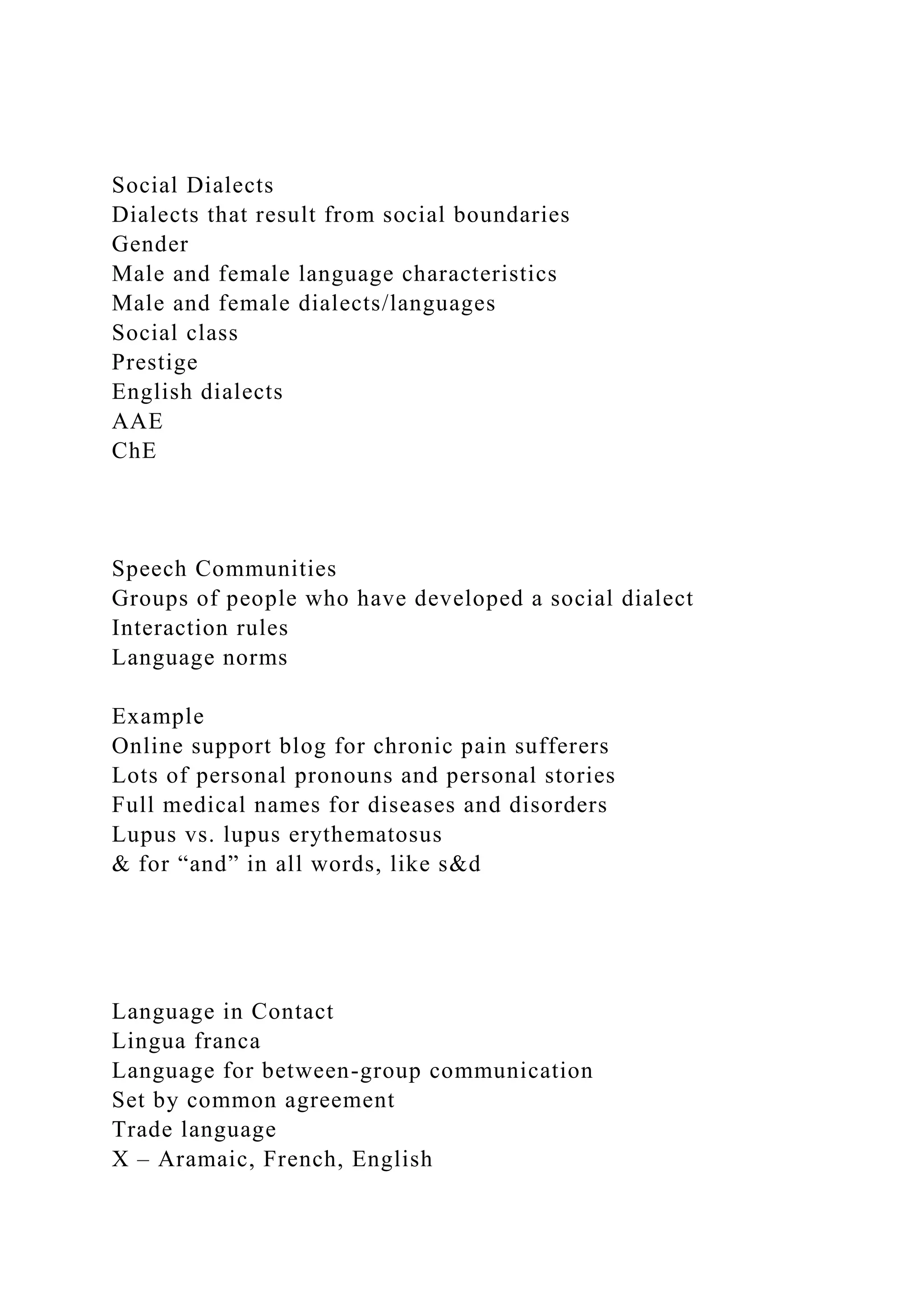 Social Dialects
Dialects that result from social boundaries
Gender
Male and female language characteristics
Male and female dialects/languages
Social class
Prestige
English dialects
AAE
ChE
Speech Communities
Groups of people who have developed a social dialect
Interaction rules
Language norms
Example
Online support blog for chronic pain sufferers
Lots of personal pronouns and personal stories
Full medical names for diseases and disorders
Lupus vs. lupus erythematosus
& for “and” in all words, like s&d
Language in Contact
Lingua franca
Language for between-group communication
Set by common agreement
Trade language
X – Aramaic, French, English
 