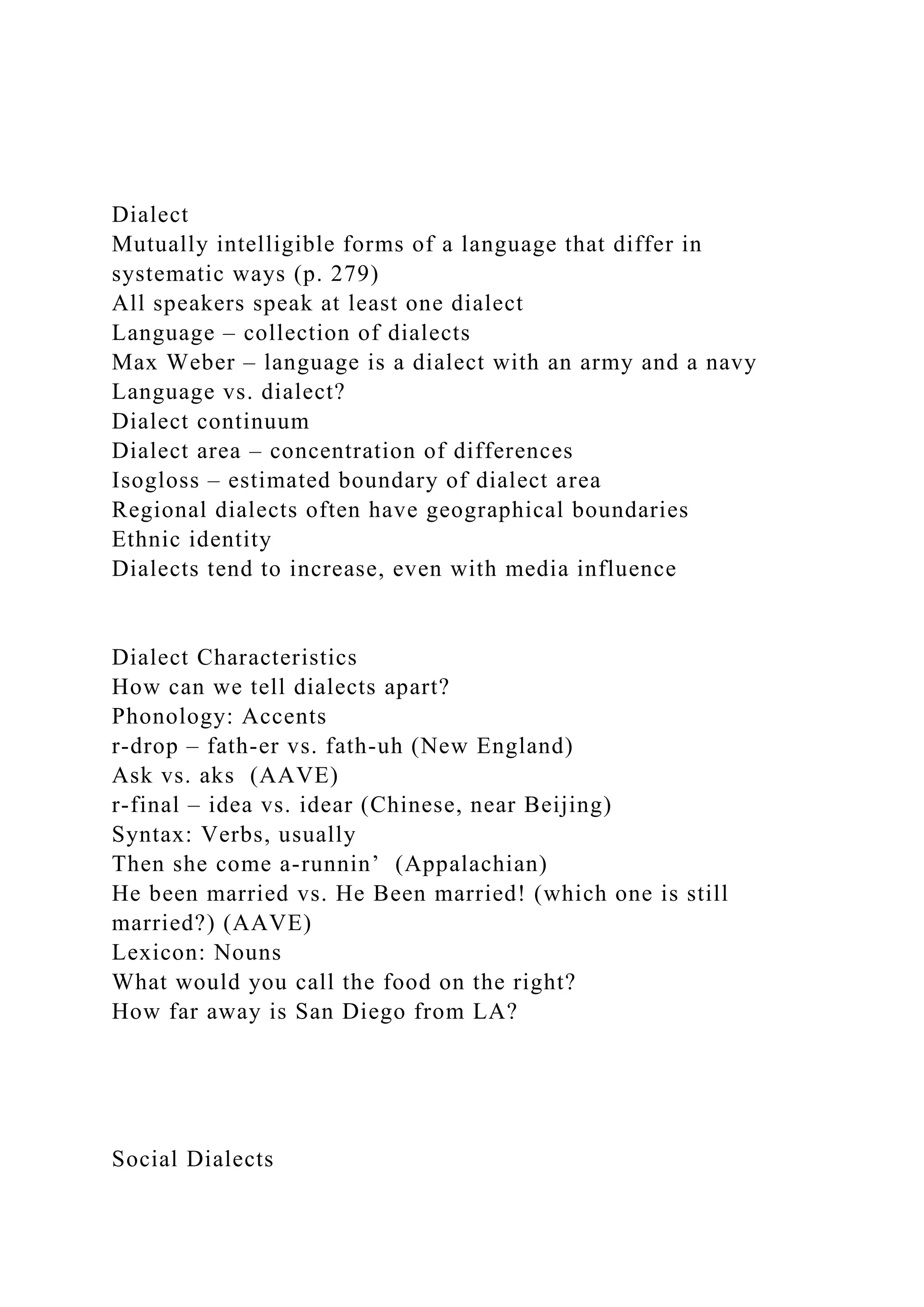 Dialect
Mutually intelligible forms of a language that differ in
systematic ways (p. 279)
All speakers speak at least one dialect
Language – collection of dialects
Max Weber – language is a dialect with an army and a navy
Language vs. dialect?
Dialect continuum
Dialect area – concentration of differences
Isogloss – estimated boundary of dialect area
Regional dialects often have geographical boundaries
Ethnic identity
Dialects tend to increase, even with media influence
Dialect Characteristics
How can we tell dialects apart?
Phonology: Accents
r-drop – fath-er vs. fath-uh (New England)
Ask vs. aks (AAVE)
r-final – idea vs. idear (Chinese, near Beijing)
Syntax: Verbs, usually
Then she come a-runnin’ (Appalachian)
He been married vs. He Been married! (which one is still
married?) (AAVE)
Lexicon: Nouns
What would you call the food on the right?
How far away is San Diego from LA?
Social Dialects
 