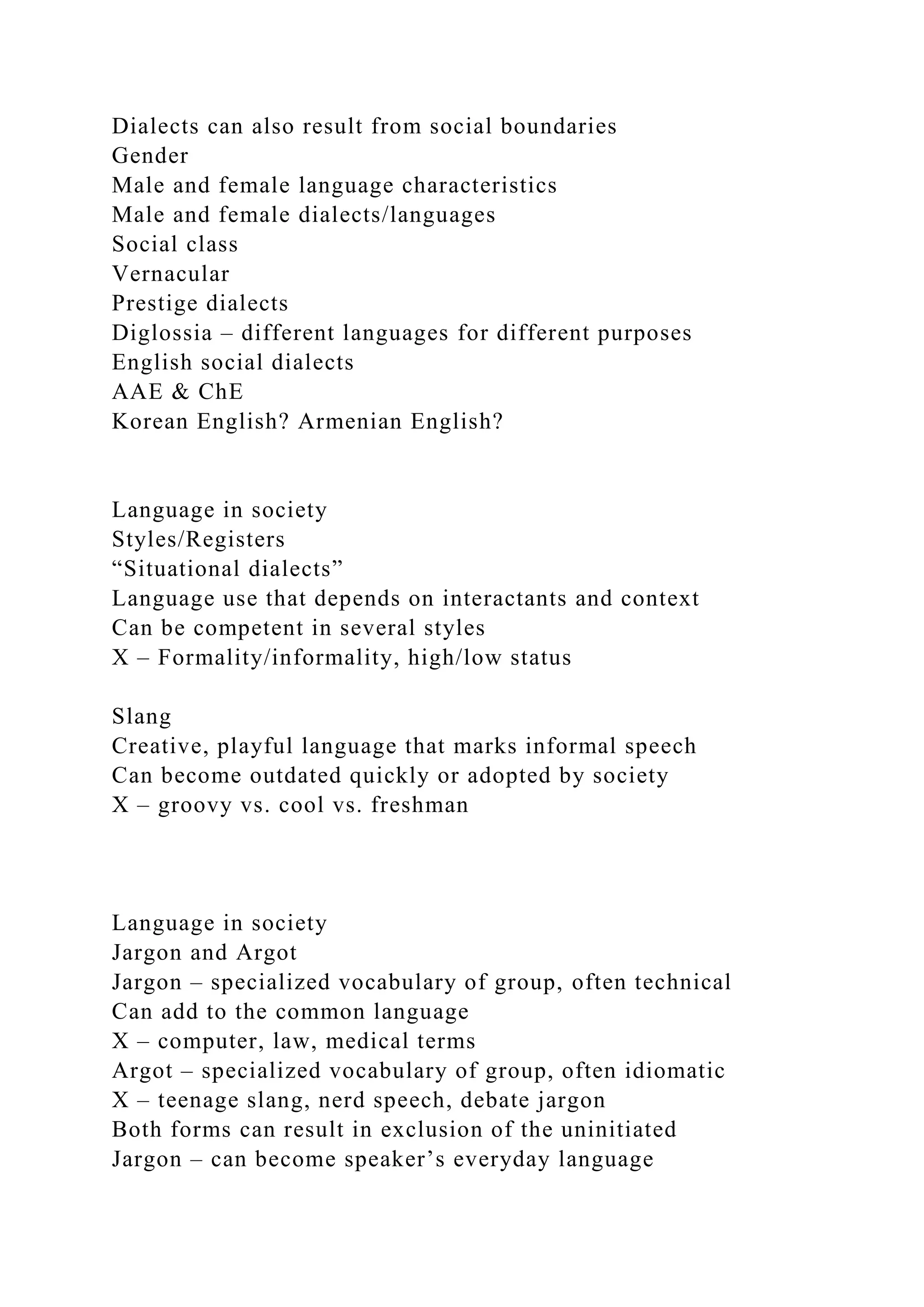 Dialects can also result from social boundaries
Gender
Male and female language characteristics
Male and female dialects/languages
Social class
Vernacular
Prestige dialects
Diglossia – different languages for different purposes
English social dialects
AAE & ChE
Korean English? Armenian English?
Language in society
Styles/Registers
“Situational dialects”
Language use that depends on interactants and context
Can be competent in several styles
X – Formality/informality, high/low status
Slang
Creative, playful language that marks informal speech
Can become outdated quickly or adopted by society
X – groovy vs. cool vs. freshman
Language in society
Jargon and Argot
Jargon – specialized vocabulary of group, often technical
Can add to the common language
X – computer, law, medical terms
Argot – specialized vocabulary of group, often idiomatic
X – teenage slang, nerd speech, debate jargon
Both forms can result in exclusion of the uninitiated
Jargon – can become speaker’s everyday language
 