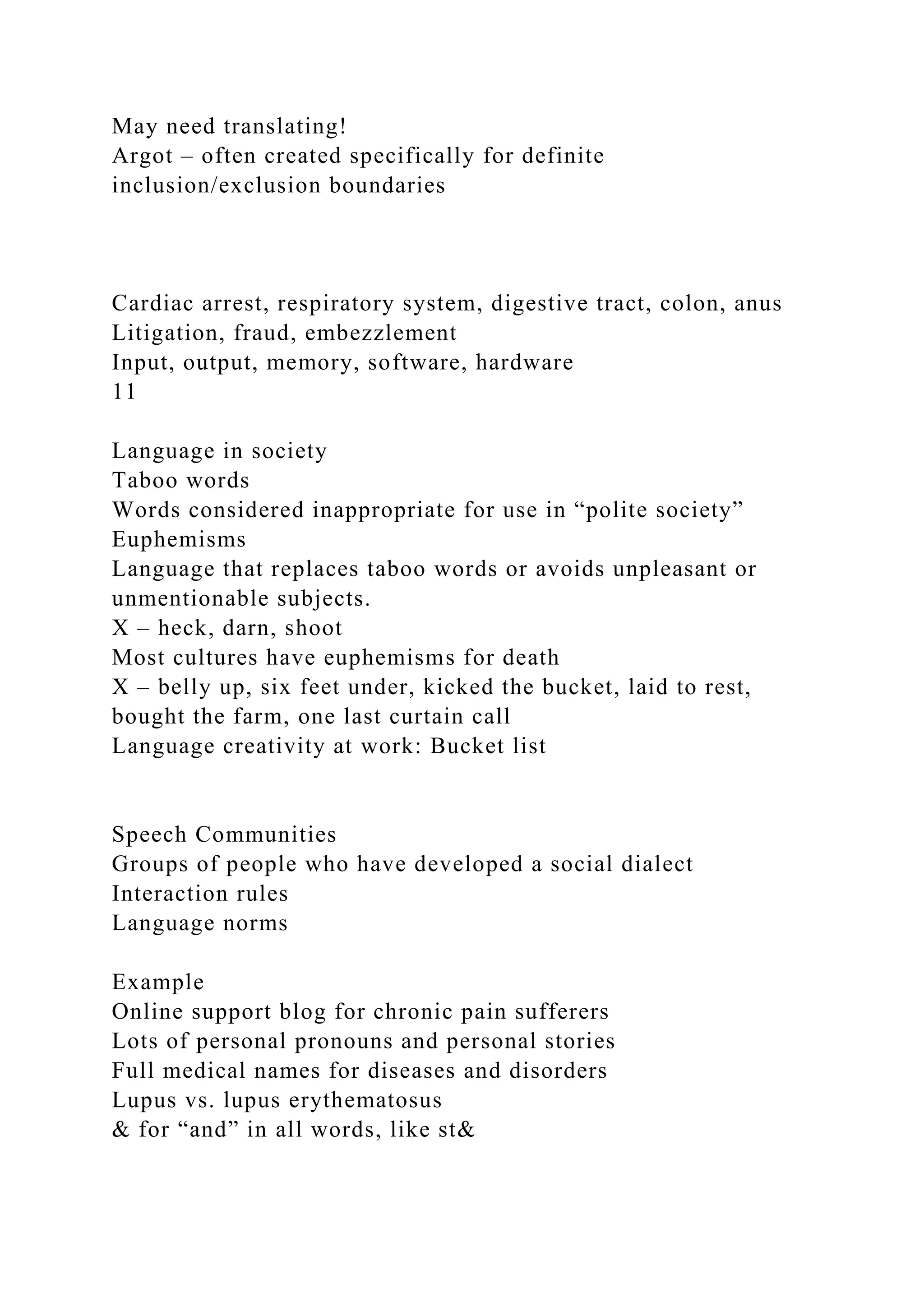 May need translating!
Argot – often created specifically for definite
inclusion/exclusion boundaries
Cardiac arrest, respiratory system, digestive tract, colon, anus
Litigation, fraud, embezzlement
Input, output, memory, software, hardware
11
Language in society
Taboo words
Words considered inappropriate for use in “polite society”
Euphemisms
Language that replaces taboo words or avoids unpleasant or
unmentionable subjects.
X – heck, darn, shoot
Most cultures have euphemisms for death
X – belly up, six feet under, kicked the bucket, laid to rest,
bought the farm, one last curtain call
Language creativity at work: Bucket list
Speech Communities
Groups of people who have developed a social dialect
Interaction rules
Language norms
Example
Online support blog for chronic pain sufferers
Lots of personal pronouns and personal stories
Full medical names for diseases and disorders
Lupus vs. lupus erythematosus
& for “and” in all words, like st&
 