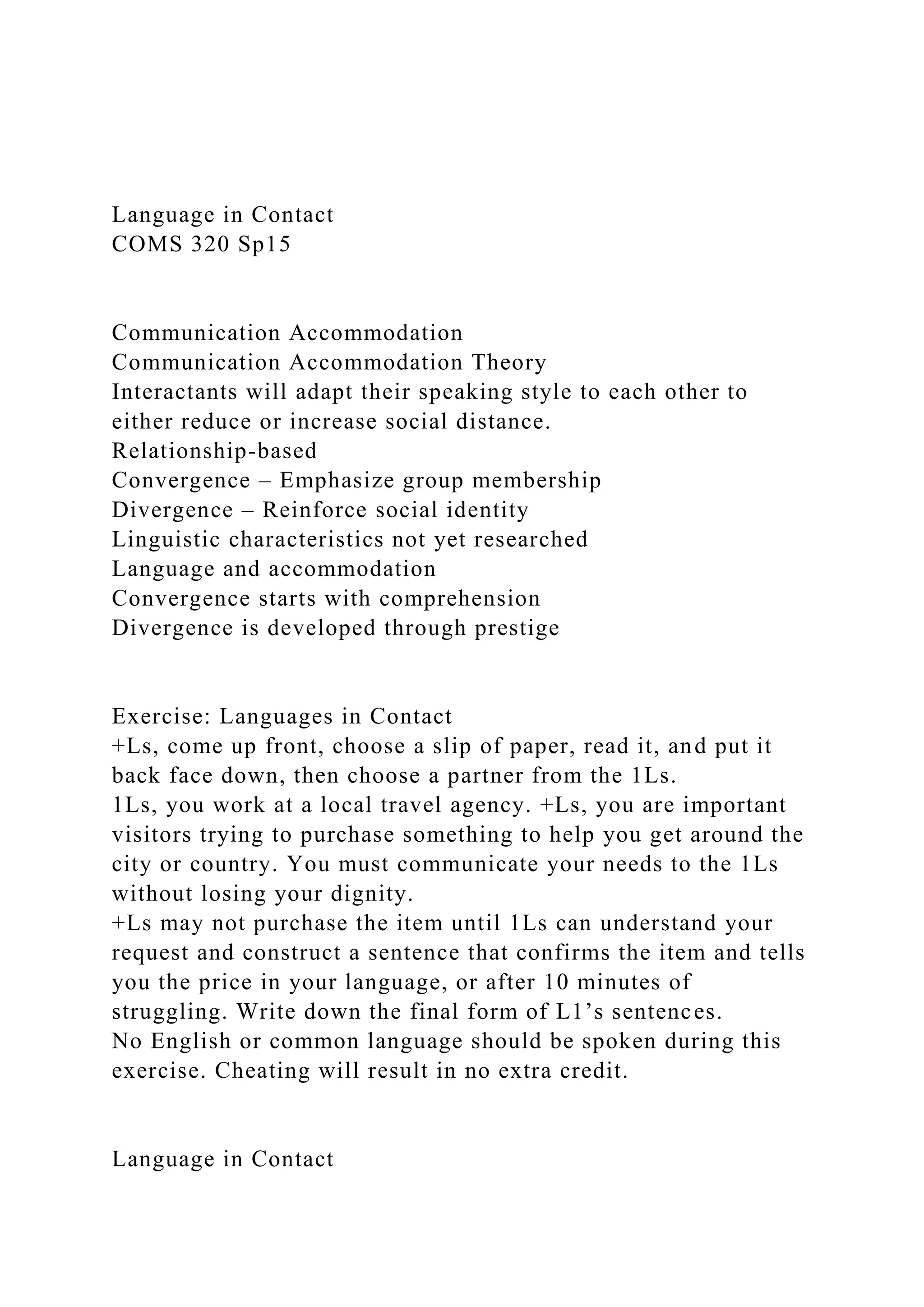 Language in Contact
COMS 320 Sp15
Communication Accommodation
Communication Accommodation Theory
Interactants will adapt their speaking style to each other to
either reduce or increase social distance.
Relationship-based
Convergence – Emphasize group membership
Divergence – Reinforce social identity
Linguistic characteristics not yet researched
Language and accommodation
Convergence starts with comprehension
Divergence is developed through prestige
Exercise: Languages in Contact
+Ls, come up front, choose a slip of paper, read it, and put it
back face down, then choose a partner from the 1Ls.
1Ls, you work at a local travel agency. +Ls, you are important
visitors trying to purchase something to help you get around the
city or country. You must communicate your needs to the 1Ls
without losing your dignity.
+Ls may not purchase the item until 1Ls can understand your
request and construct a sentence that confirms the item and tells
you the price in your language, or after 10 minutes of
struggling. Write down the final form of L1’s sentences.
No English or common language should be spoken during this
exercise. Cheating will result in no extra credit.
Language in Contact
 